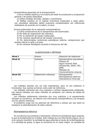 Características generales de la antropometría:
     1) Es un método objetivo y no invasivo de medir la constitución y composición
  general y de partes específicas.
     2) Utiliza medidas sencillas, rápidas y económicas.
     3) Refleja cambios en la ingesta nutricional producidos a largo plazo.
  Los resultados obtenidos deben evaluarse comparándolos con referencias
  estándares de acuerdo con la edad y el sexo.

  Errores potenciales de la valoración antropométrica:
     1) Como consecuencia de la inexperiencia del examinador.
     2) Por falta de cooperación del individuo.
     3) Por la utilización de equipo inadecuado.
     4) Por cambios significativos del estado nutricional.
     5) Por determinadas condiciones patológicas (edema, osteoporosis) que
   puedan alterar la talla o el peso.
     6) Por cambios fisiológicos durante el transcurso del día.



                          CLASIFICACION Y MÉTODOS

Nivel I                   Directo                     Disección de cadáveres
Nivel II                  Indirecto                   Densitometría subcutánea
                                                      Potasio 40
                                                      Agua Corporal Total
                                                      Ultrasonido, DEXA, TAC,
                                                      RMN
                                                      Métodos de
                                                      fraccionamiento corporal
Nivel III                 Doblemente indirectos       Antropometría
                                                      Bioimpedancia eléctrica
                                                      Interactancia infrarroja


   Los métodos directos son los más importantes, pero no son prácticos ni
funcionales. Sus valores se toman como valor de referencia.
   Los métodos indirectos son muy costosos y utilizan equipamiento sofisticado.
Los valores hallados con estos métodos se comparan con valores de tablas de
referencia.
   Los métodos doblemente indirectos son muy prácticos y el equipamiento
utilizado es económico. Se obtiene una información antropométrica y se compara
con los valores indirectos.
   El problema surge con los patrones de referencia a utilizar, por esa razón es
necesario la estandarización de estos valores.


  Bioimpedancia eléctrica

   Es una técnica muy práctica e interesante. Informa la cantidad de agua corporal,
lo que es fundamental en el atleta. Este método da una información segura. Es un
error grosero transferir la cantidad de agua obtenida a través de la Bioimpedancia
a la cantidad de grasa, el agua se encuentra en la masa magra. La cantidad de
 