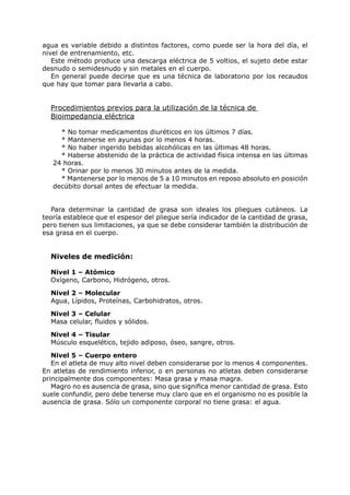 agua es variable debido a distintos factores, como puede ser la hora del día, el
nivel de entrenamiento, etc.
   Este método produce una descarga eléctrica de 5 voltios, el sujeto debe estar
desnudo o semidesnudo y sin metales en el cuerpo.
   En general puede decirse que es una técnica de laboratorio por los recaudos
que hay que tomar para llevarla a cabo.


  Procedimientos previos para la utilización de la técnica de
  Bioimpedancia eléctrica

     * No tomar medicamentos diuréticos en los últimos 7 días.
     * Mantenerse en ayunas por lo menos 4 horas.
     * No haber ingerido bebidas alcohólicas en las últimas 48 horas.
     * Haberse abstenido de la práctica de actividad física intensa en las últimas
   24 horas.
     * Orinar por lo menos 30 minutos antes de la medida.
     * Mantenerse por lo menos de 5 a 10 minutos en reposo absoluto en posición
   decúbito dorsal antes de efectuar la medida.


   Para determinar la cantidad de grasa son ideales los pliegues cutáneos. La
teoría establece que el espesor del pliegue sería indicador de la cantidad de grasa,
pero tienen sus limitaciones, ya que se debe considerar también la distribución de
esa grasa en el cuerpo.


  Niveles de medición:

  Nivel 1 – Atómico
  Oxígeno, Carbono, Hidrógeno, otros.

  Nivel 2 – Molecular
  Agua, Lípidos, Proteínas, Carbohidratos, otros.

  Nivel 3 – Celular
  Masa celular, fluidos y sólidos.

  Nivel 4 – Tisular
  Músculo esquelético, tejido adiposo, óseo, sangre, otros.

   Nivel 5 – Cuerpo entero
   En el atleta de muy alto nivel deben considerarse por lo menos 4 componentes.
En atletas de rendimiento inferior, o en personas no atletas deben considerarse
principalmente dos componentes: Masa grasa y masa magra.
   Magro no es ausencia de grasa, sino que significa menor cantidad de grasa. Esto
suele confundir, pero debe tenerse muy claro que en el organismo no es posible la
ausencia de grasa. Sólo un componente corporal no tiene grasa: el agua.
 
