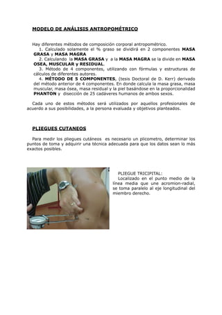 MODELO DE ANÁLISIS ANTROPOMÉTRICO


  Hay diferentes métodos de composición corporal antropométrico.
     1. Calculado solamente el % graso se dividirá en 2 componentes MASA
  GRASA y MASA MAGRA
     2. Calculando la MASA GRASA y a la MASA MAGRA se la divide en MASA
  OSEA, MUSCULAR y RESIDUAL.
     3. Método de 4 componentes, utilizando con fórmulas y estructuras de
  cálculos de diferentes autores.
     4. MÉTODO DE 5 COMPONENTES, (tesis Doctoral de D. Kerr) derivado
  del método anterior de 4 componentes. En donde calcula la masa grasa, masa
  muscular, masa ósea, masa residual y la piel basándose en la proporcionalidad
  PHANTON y disección de 25 cadáveres humanos de ambos sexos.

  Cada uno de estos métodos será utilizados por aquellos profesionales de
acuerdo a sus posibilidades, a la persona evaluada y objetivos planteados.



  PLIEGUES CUTANEOS

  Para medir los pliegues cutáneos es necesario un plicometro, determinar los
puntos de toma y adquirir una técnica adecuada para que los datos sean lo más
exactos posibles.




                                           PLIEGUE TRICIPITAL:
                                           Localizado en el punto medio de la
                                        línea media que une acromion-radial,
                                        se toma paralelo al eje longitudinal del
                                        miembro derecho.
 