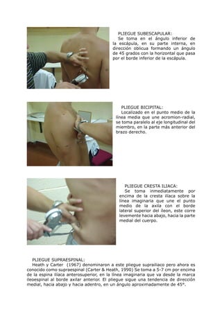 PLIEGUE SUBESCAPULAR:
                                            Se toma en el ángulo inferior de
                                         la escápula, en su parte interna, en
                                         dirección oblicua formando un ángulo
                                         de 45 grados con la horizontal que pasa
                                         por el borde inferior de la escápula.




                                             PLIEGUE BICIPITAL:
                                             Localizado en el punto medio de la
                                          línea media que une acromion-radial,
                                          se toma paralelo al eje longitudinal del
                                          miembro, en la parte más anterior del
                                          brazo derecho.




                                               PLIEGUE CRESTA ILIACA:
                                               Se toma inmediatamente por
                                            encima de la cresta ilíaca sobre la
                                            línea imaginaria que une el punto
                                            medio de la axila con el borde
                                            lateral superior del íleon, este corre
                                            levemente hacia abajo, hacia la parte
                                            medial del cuerpo.




   PLIEGUE SUPRAESPINAL:
   Heath y Carter (1967) denominaron a este pliegue suprailiaco pero ahora es
conocido como supraespinal (Carter & Heath, 1990) Se toma a 5-7 cm por encima
de la espina ilíaca anterosuperior, en la línea imaginaria que va desde la marca
ileoespinal al borde axilar anterior. El pliegue sigue una tendencia de dirección
medial, hacia abajo y hacia adentro, en un ángulo aproximadamente de 45°.
 