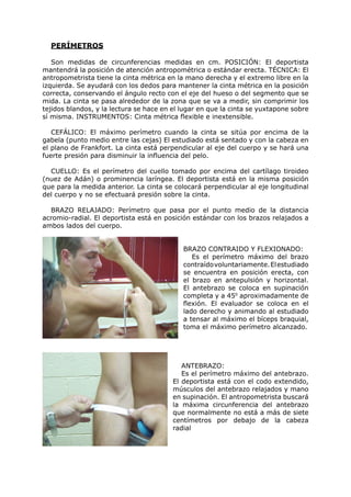 PERÍMETROS

   Son medidas de circunferencias medidas en cm. POSICIÓN: El deportista
mantendrá la posición de atención antropométrica o estándar erecta. TÉCNICA: El
antropometrista tiene la cinta métrica en la mano derecha y el extremo libre en la
izquierda. Se ayudará con los dedos para mantener la cinta métrica en la posición
correcta, conservando el ángulo recto con el eje del hueso o del segmento que se
mida. La cinta se pasa alrededor de la zona que se va a medir, sin comprimir los
tejidos blandos, y la lectura se hace en el lugar en que la cinta se yuxtapone sobre
sí misma. INSTRUMENTOS: Cinta métrica flexible e inextensible.

   CEFÁLICO: El máximo perímetro cuando la cinta se sitúa por encima de la
gabela (punto medio entre las cejas) El estudiado está sentado y con la cabeza en
el plano de Frankfort. La cinta está perpendicular al eje del cuerpo y se hará una
fuerte presión para disminuir la influencia del pelo.

  CUELLO: Es el perímetro del cuello tomado por encima del cartílago tiroideo
(nuez de Adán) o prominencia laríngea. El deportista está en la misma posición
que para la medida anterior. La cinta se colocará perpendicular al eje longitudinal
del cuerpo y no se efectuará presión sobre la cinta.

  BRAZO RELAJADO: Perímetro que pasa por el punto medio de la distancia
acromio-radial. El deportista está en posición estándar con los brazos relajados a
ambos lados del cuerpo.


                                            BRAZO CONTRAIDO Y FLEXIONADO:
                                               Es el perímetro máximo del brazo
                                            contraído voluntariamente. El estudiado
                                            se encuentra en posición erecta, con
                                            el brazo en antepulsión y horizontal.
                                            El antebrazo se coloca en supinación
                                            completa y a 450 aproximadamente de
                                            flexión. El evaluador se coloca en el
                                            lado derecho y animando al estudiado
                                            a tensar al máximo el bíceps braquial,
                                            toma el máximo perímetro alcanzado.




                                            ANTEBRAZO:
                                            Es el perímetro máximo del antebrazo.
                                         El deportista está con el codo extendido,
                                         músculos del antebrazo relajados y mano
                                         en supinación. El antropometrista buscará
                                         la máxima circunferencia del antebrazo
                                         que normalmente no está a más de siete
                                         centímetros por debajo de la cabeza
                                         radial
 