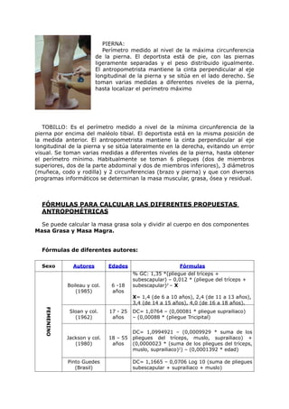 PIERNA:
                              Perímetro medido al nivel de la máxima circunferencia
                           de la pierna. El deportista está de pie, con las piernas
                           ligeramente separadas y el peso distribuido igualmente.
                           El antropometrista mantiene la cinta perpendicular al eje
                           longitudinal de la pierna y se sitúa en el lado derecho. Se
                           toman varias medidas a diferentes niveles de la pierna,
                           hasta localizar el perímetro máximo




   TOBILLO: Es el perímetro medido a nivel de la mínima circunferencia de la
pierna por encima del maléolo tibial. El deportista está en la misma posición de
la medida anterior. El antropometrista mantiene la cinta perpendicular al eje
longitudinal de la pierna y se sitúa lateralmente en la derecha, evitando un error
visual. Se toman varias medidas a diferentes niveles de la pierna, hasta obtener
el perímetro mínimo. Habitualmente se toman 6 pliegues (dos de miembros
superiores, dos de la parte abdominal y dos de miembros inferiores), 3 diámetros
(muñeca, codo y rodilla) y 2 circunferencias (brazo y pierna) y que con diversos
programas informáticos se determinan la masa muscular, grasa, ósea y residual.



  FÓRMULAS PARA CALCULAR LAS DIFERENTES PROPUESTAS
  ANTROPOMÉTRICAS

  Se puede calcular la masa grasa sola y dividir al cuerpo en dos componentes
Masa Grasa y Masa Magra.


  Fórmulas de diferentes autores:

  Sexo           Autores        Edades                       Fórmulas
                                          % GC: 1,35 *(pliegue del tríceps +
                                          subescapular) – 0,012 * (pliegue del tríceps +
               Boileau y col.    6 -18    subescapular)2 – X
                  (1985)         años
                                          X= 1,4 (de 6 a 10 años), 2,4 (de 11 a 13 años),
                                          3,4 (de 14 a 15 años), 4,0 (de 16 a 18 años).
    FEMENINO




                Sloan y col.    17 - 25   DC= 1,0764 – (0,00081 * pliegue suprailiaco)
                  (1962)         años     – (0,00088 * (pliegue Tricipital)


                                          DC= 1,0994921 – (0,0009929 * suma de los
               Jackson y col.   18 – 55   pliegues del tríceps, muslo, suprailiaco) +
                  (1980)         años     (0,0000023 * (suma de los pliegues del tríceps,
                                          muslo, suprailiaco)2) – (0,0001392 * edad)

               Pinto Guedes               DC= 1,1665 – 0,0706 Log 10 (suma de pliegues
                  (Brasil)                subescapular + suprailiaco + muslo)
 