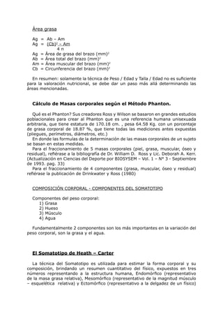 Área grasa

  Ag = Ab – Am
  Ag = (Cb)2 – Am
            4π
  Ag = Área de grasa del brazo (mm)2
  Ab = Área total del brazo (mm)2
  Am = Área muscular del brazo (mm)2
  Cb = Circunferencia del brazo (mm)2

  En resumen: solamente la técnica de Peso / Edad y Talla / Edad no es suficiente
para la valoración nutricional, se debe dar un paso más allá determinando las
áreas mencionadas.


  Cálculo de Masas corporales según el Método Phanton.

   Qué es el Phanton? Sus creadores Ross y Wilson se basaron en grandes estudios
poblacionales para crear al Phanton que es una referencia humana unisexuada
arbitraria, que tiene estatura de 170.18 cm. , pesa 64.58 Kg. con un porcentaje
de grasa corporal de 18.87 %, que tiene todas las mediciones antes expuestas
(pliegues, perímetros, diámetros, etc.)
   En donde las formulas de la determinación de las masas corporales de un sujeto
se basan en estas medidas.
   Para el fraccionamiento de 5 masas corporales (piel, grasa, muscular, óseo y
residual), refiérase a la bibliografía de Dr. William D. Ross y Lic. Deborah A. Kerr.
(Actualización en Ciencias del Deporte por BIOSYSEM – Vol. 1 – N° 3 - Septiembre
de 1993. pag. 33)
   Para el fraccionamiento de 4 componentes (grasa, muscular, óseo y residual)
refiérase la publicación de Drinkwater y Ross (1980)


  COMPOSICIÓN CORPORAL - COMPONENTES DEL SOMATOTIPO

  Componentes del peso corporal:
    1) Grasa
    2) Hueso
    3) Músculo
    4) Agua

  Fundamentalmente 2 componentes son los más importantes en la variación del
peso corporal, son la grasa y el agua.



  El Somatotipo de Heath – Carter

  La técnica del Somatotipo es utilizada para estimar la forma corporal y su
composición, brindando un resumen cuantitativo del físico, expuestos en tres
números representando a la estructura humana, Endomórfico (representativo
de la masa grasa relativa), Mesomórfico (representativo de la magnitud músculo
– esquelética relativa) y Ectomórfico (representativo a la delgadez de un físico)
 