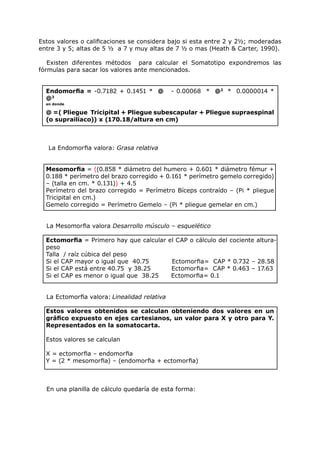 Estos valores o calificaciones se considera bajo si esta entre 2 y 21⁄2; moderadas
entre 3 y 5; altas de 5 1⁄2 a 7 y muy altas de 7 1⁄2 o mas (Heath & Carter, 1990).

   Existen diferentes métodos para calcular el Somatotipo expondremos las
fórmulas para sacar los valores ante mencionados.


  Endomorfia = -0.7182 + 0.1451 * @           - 0.00068 * @2 * 0.0000014 *
  @3
  en donde

  @ =( Pliegue Tricipital + Pliegue subescapular + Pliegue supraespinal
  (o suprailíaco)) x (170.18/altura en cm)



   La Endomorfia valora: Grasa relativa


  Mesomorfia = ((0.858 * diámetro del humero + 0.601 * diámetro fémur +
  0.188 * perímetro del brazo corregido + 0.161 * perímetro gemelo corregido)
  – (talla en cm. * 0.131)) + 4.5
  Perímetro del brazo corregido = Perímetro Bíceps contraído – (Pi * pliegue
  Tricipital en cm.)
  Gemelo corregido = Perímetro Gemelo – (Pi * pliegue gemelar en cm.)


  La Mesomorfia valora Desarrollo músculo – esquelético

  Ectomorfia = Primero hay que calcular el CAP o cálculo del cociente altura-
  peso
  Talla / raíz cúbica del peso
  Si el CAP mayor o igual que 40.75      Ectomorfia= CAP * 0.732 – 28.58
  Si el CAP está entre 40.75 y 38.25     Ectomorfia= CAP * 0.463 – 17.63
  Si el CAP es menor o igual que 38.25   Ectomorfia= 0.1


  La Ectomorfia valora: Linealidad relativa

  Estos valores obtenidos se calculan obteniendo dos valores en un
  gráfico expuesto en ejes cartesianos, un valor para X y otro para Y.
  Representados en la somatocarta.

  Estos valores se calculan

  X = ectomorfia – endomorfia
  Y = (2 * mesomorfia) – (endomorfia + ectomorfia)



  En una planilla de cálculo quedaría de esta forma:
 