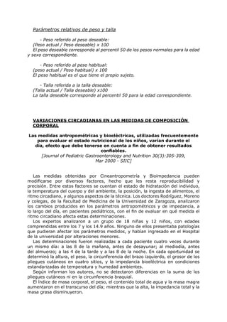 Parámetros relativos de peso y talla

       - Peso referido al peso deseable:
   (Peso actual / Peso deseable) x 100
   El peso deseable corresponde al percentil 50 de los pesos normales para la edad
y sexo correspondiente.

      - Peso referido al peso habitual:
  (peso actual / Peso habitual) x 100
  El peso habitual es el que tiene el propio sujeto.

     - Talla referida a la talla deseable:
  (Talla actual / Talla deseable) x100
  La talla deseable corresponde al percentil 50 para la edad correspondiente.




  VARIACIONES CIRCADIANAS EN LAS MEDIDAS DE COMPOSICIÓN
  CORPORAL

Las medidas antropométricas y bioeléctricas, utilizadas frecuentemente
   para evaluar el estado nutricional de los niños, varían durante el
  día, efecto que debe tenerse en cuenta a fin de obtener resultados
                                  confiables.
     [Journal of Pediatric Gastroenterology and Nutrition 30(3):305-309,
                               Mar 2000 - SIIC]


   Las medidas obtenidas por Cineantropometría y Bioimpedancia pueden
modificarse por diversos factores, hecho que les resta reproducibilidad y
precisión. Entre estos factores se cuentan el estado de hidratación del individuo,
la temperatura del cuerpo y del ambiente, la posición, la ingesta de alimentos, el
ritmo circadiano, y algunos aspectos de la técnica. Los doctores Rodríguez, Moreno
y colegas, de la Facultad de Medicina de la Universidad de Zaragoza, analizaron
los cambios producidos en los parámetros antropométricos y de impedancia, a
lo largo del día, en pacientes pediátricos, con el fin de evaluar en qué medida el
ritmo circadiano afecta estas determinaciones.
   Los expertos analizaron a un grupo de 18 niñas y 12 niños, con edades
comprendidas entre los 7 y los 14.9 años. Ninguno de ellos presentaba patologías
que pudieran afectar los parámetros medidos, y habían ingresado en el Hospital
de la universidad por alteraciones menores.
   Las determinaciones fueron realizadas a cada paciente cuatro veces durante
un mismo día: a las 8 de la mañana, antes de desayunar; al mediodía, antes
del almuerzo; a las 4 de la tarde y a las 8 de la noche. En cada oportunidad se
determinó la altura, el peso, la circunferencia del brazo izquierdo, el grosor de los
pliegues cutáneos en cuatro sitios, y la impedancia bioeléctrica en condiciones
estandarizadas de temperatura y humedad ambientes.
   Según informan los autores, no se detectaron diferencias en la suma de los
pliegues cutáneos ni en la circunferencia braquial.
   El índice de masa corporal, el peso, el contenido total de agua y la masa magra
aumentaron en el transcurso del día; mientras que la alta, la impedancia total y la
masa grasa disminuyeron.
 