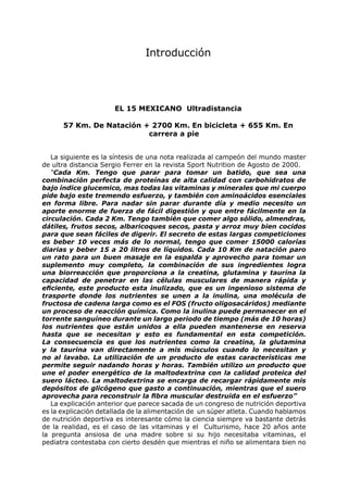Introducción




                      EL 15 MEXICANO Ultradistancia

      57 Km. De Natación + 2700 Km. En bicicleta + 655 Km. En
                          carrera a pie


   La siguiente es la síntesis de una nota realizada al campeón del mundo master
de ultra distancia Sergio Ferrer en la revista Sport Nutrition de Agosto de 2000.
   “Cada Km. Tengo que parar para tomar un batido, que sea una
combinación perfecta de proteínas de alta calidad con carbohidratos de
bajo índice glucemico, mas todas las vitaminas y minerales que mi cuerpo
pide bajo este tremendo esfuerzo, y también con aminoácidos esenciales
en forma libre. Para nadar sin parar durante día y medio necesito un
aporte enorme de fuerza de fácil digestión y que entre fácilmente en la
circulación. Cada 2 Km. Tengo también que comer algo sólido, almendras,
dátiles, frutos secos, albaricoques secos, pasta y arroz muy bien cocidos
para que sean fáciles de digerir. El secreto de estas largas competiciones
es beber 10 veces más de lo normal, tengo que comer 15000 calorías
diarias y beber 15 a 20 litros de líquidos. Cada 10 Km de natación paro
un rato para un buen masaje en la espalda y aprovecho para tomar un
suplemento muy completo, la combinación de sus ingredientes logra
una biorreacción que proporciona a la creatina, glutamina y taurina la
capacidad de penetrar en las células musculares de manera rápida y
eficiente, este producto esta inulizado, que es un ingenioso sistema de
trasporte donde los nutrientes se unen a la inulina, una molécula de
fructosa de cadena larga como es el FOS (fructo oligosacáridos) mediante
un proceso de reacción química. Como la inulina puede permanecer en el
torrente sanguíneo durante un largo periodo de tiempo (más de 10 horas)
los nutrientes que están unidos a ella pueden mantenerse en reserva
hasta que se necesitan y esto es fundamental en esta competición.
La consecuencia es que los nutrientes como la creatina, la glutamina
y la taurina van directamente a mis músculos cuando lo necesitan y
no al lavabo. La utilización de un producto de estas características me
permite seguir nadando horas y horas. También utilizo un producto que
une el poder energético de la maltodextrina con la calidad proteica del
suero lácteo. La maltodextrina se encarga de recargar rápidamente mis
depósitos de glicógeno que gasto a continuación, mientras que el suero
aprovecha para reconstruir la fibra muscular destruida en el esfuerzo”
   La explicación anterior que parece sacada de un congreso de nutrición deportiva
es la explicación detallada de la alimentación de un súper atleta. Cuando hablamos
de nutrición deportiva es interesante cómo la ciencia siempre va bastante detrás
de la realidad, es el caso de las vitaminas y el Culturismo, hace 20 años ante
la pregunta ansiosa de una madre sobre si su hijo necesitaba vitaminas, el
pediatra contestaba con cierto desdén que mientras el niño se alimentara bien no
 
