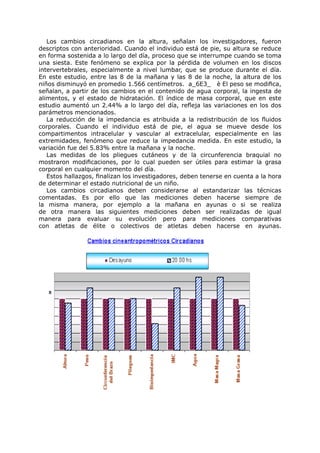 Los cambios circadianos en la altura, señalan los investigadores, fueron
descriptos con anterioridad. Cuando el individuo está de pie, su altura se reduce
en forma sostenida a lo largo del día, proceso que se interrumpe cuando se toma
una siesta. Este fenómeno se explica por la pérdida de volumen en los discos
intervertebrales, especialmente a nivel lumbar, que se produce durante el día.
En este estudio, entre las 8 de la mañana y las 8 de la noche, la altura de los
niños disminuyó en promedio 1.566 centímetros. a_6E3_ è El peso se modifica,
señalan, a partir de los cambios en el contenido de agua corporal, la ingesta de
alimentos, y el estado de hidratación. El índice de masa corporal, que en este
estudio aumentó un 2.44% a lo largo del día, refleja las variaciones en los dos
parámetros mencionados.
   La reducción de la impedancia es atribuida a la redistribución de los fluidos
corporales. Cuando el individuo está de pie, el agua se mueve desde los
compartimentos intracelular y vascular al extracelular, especialmente en las
extremidades, fenómeno que reduce la impedancia medida. En este estudio, la
variación fue del 5.83% entre la mañana y la noche.
   Las medidas de los pliegues cutáneos y de la circunferencia braquial no
mostraron modificaciones, por lo cual pueden ser útiles para estimar la grasa
corporal en cualquier momento del día.
   Estos hallazgos, finalizan los investigadores, deben tenerse en cuenta a la hora
de determinar el estado nutricional de un niño.
   Los cambios circadianos deben considerarse al estandarizar las técnicas
comentadas. Es por ello que las mediciones deben hacerse siempre de
la misma manera, por ejemplo a la mañana en ayunas o si se realiza
de otra manera las siguientes mediciones deben ser realizadas de igual
manera para evaluar su evolución pero para mediciones comparativas
con atletas de élite o colectivos de atletas deben hacerse en ayunas.
 