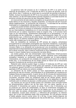La ganancia neta del proceso es de 3 moléculas de ATP si se parte de las
reservas de glucógeno o de 2 moléculas de ATP si se parte de glucosa, pues en
este último caso 1 molécula se utiliza para la conversión de glucosa a glucosa 6-
fosfato. Aunque la producción de ATP no es muy grande, la utilización conjunta de
este sistema y el del ATP-fosfocreatina permite mantener la actividad durante los
primeros minutos de ejercicios de alta intensidad (Tabla 1)
   Un inconveniente de este sistema energético es la generación y acumulación de
ácido láctico en los músculos y líquidos corporales. La reducción del pH muscular
afecta negativamente la contracción del músculo y la actividad de las enzimas
implicadas en la degradación del glucógeno muscular.
   La glucosa puede también utilizarse como combustible mediante la vía oxidativa
aeróbica, en la que se produce la combustión completa mediante la participación
de sus intermediarios metabólicos en el ciclo de Krebs y la transferencia de sus
electrones por la cadena respiratoria hasta el oxígeno (Fig. 1) El proceso tiene
lugar en las mitocondrias, ampliamente distribuidas en el sarcoplasma y en las
proximidades de las miofibrillas, y supone la descomposición hasta CO2 y H2O,
subproductos que, a diferencia del ácido láctico, no modifican el pH ni ocasionan
fatiga alguna. El sistema oxidativo genera 38 moléculas de ATP; es decir, es 19
veces más rentable que la vía anaeróbica.
   Esta vía metabólica de resíntesis de ATP precisa de oxígeno, utilizándose
principalmente en actividades prolongadas que requieren resistencia. La glucólisis
aeróbica es la vía energética prioritaria en esfuerzos de duración entre 3 y 30-40
minutos (Tabla 1) La utilización de la glucosa por una vía aeróbica o anaeróbica
dependerá de la disponibilidad del oxígeno para satisfacer las demandas energéticas
de la célula muscular. Sólo si ésta es insuficiente el flujo metabólico se dirigirá en
mayor o menor medida hacia la producción de ácido láctico.
   Los ácidos grasos, bien sea almacenados como triglicéridos intramusculares
o bien procedentes de la sangre circulante, pueden utilizarse como combustible
energético mediante su combustión aeróbica completa por la beta-oxidación
mitocondrial, con producción de unidades de acetilCo-A que entran en el ciclo de
Krebs (Fig. 1) La transferencia de los ácidos grasos al interior de la mitocondria
requiere la presencia de carnitina como cofactor.
   Mediante este sistema pueden llegar a producir 9 moléculas de ATP por cada
átomo de carbono que integre el ácido graso (por ejemplo, el ácido palmítico, de
16 carbonos, genera 130 ATP en su combustión), mientras que la glucosa tan sólo
aportaba 6 ATP por átomo de carbono oxidado.
   La utilización de los ácidos grasos se hace especialmente patente en los
esfuerzos de más 40 minutos, convirtiéndose en el combustible por excelencia en
trabajos físicos de larga duración. A partir de los 30-40 minutos de mantenimiento
de un esfuerzo aeróbico, la descarga simpaticoadrenérgica y las catecolaminas
circulantes, actuando sobre los receptores beta de las células grasas, activan
la lipasa adipocitaria, que desdobla los triglicéridos de los adipocitos en glicerol
(utilizado para la síntesis de glucosa) y ácidos grasos (combustible energético)
   Las razones por las que los ácidos grasos son utilizados como principal fuente
de almacenamiento calórico son de dos tipos: por una parte, aportan en su
combustión 9 kilocalorías por gramo de grasa, frente a las 4 kilocalorías que
se producen por gramo de carbohidrato; es decir el rendimiento energético en
términos relativos al peso es del doble en los lípidos que en los carbohidratos.
Por otro lado, las grasas, almacenadas como triglicéridos intramusculares o en
los adipocitos, ocupan poco volumen y, a diferencia del glucógeno, no retienen
agua, por lo que sus depósitos están más concentrados. En una persona normal
el tejido adiposo viene a sumar entre 10 y 20 Kg., lo que implica disponer de
unos almacenes corporales energéticos de más de 60.000 Kcal., mientras que los
 