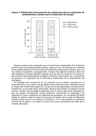 Figura 2. Efectos del entrenamiento de resistencia sobre la utilización de
           carbohidratos y lípidos para la obtención de energía




   Algunos autores han propuesto que el mecanismo responsable del fenómeno
sería el ciclo de la glucosa-ácidos grasos, según el cual, al aumentar la oxidación
de los ácidos grasos se incrementa la concentración de glucosa-6-fosfato, que a su
vez reduce la glucólisis y glucogenolisis. Aunque hay algunas pruebas a favor de
esta hipótesis, diversos estudios sugieren que tal ciclo no existe en el músculo y
que el ahorro de carbohidratos se debería a efectos relacionados con el transporte
de glucosa o la regulación de la fosforilasa responsable de la degradación del
glucógeno.
   El resultado del incremento en la oxidación de los lípidos inducida por el
entrenamiento es un ahorro de glucógeno que resulta de gran importancia para
la mejora del rendimiento deportivo, ya que entre dos deportistas compitiendo en
resistencia, el que esté mejor entrenado utilizará más tiempo la oxidación de las
grasas y tendrá más glucógeno disponible para la última fase de la competición,
que es cuando normalmente resulta necesario incrementar la intensidad y se
depende en mayor medida de los depósitos de glucógeno. En un partido de fútbol
donde se utilizan todos los tipos de energía es donde más se nota la diferencia
habida cuenta que en los últimos 10 minutos ( 10 % del partido) se producen
el 25% de los goles y es donde se notan los errores producidos por falta de la
energía adecuada.
 
