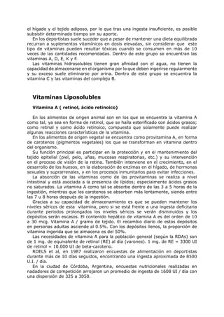 el hígado y el tejido adiposo, por lo que tras una ingesta insuficiente, es posible
subsistir determinado tiempo sin su aporte.
   En los deportistas suele suceder que a pesar de mantener una dieta equilibrada
recurran a suplementos vitamínicos en dosis elevadas, sin considerar que este
tipo de vitaminas pueden resultar tóxicas cuando se consumen en más de 10
veces de las cantidades recomendadas. Dentro de este grupo se encuentran las
vitaminas A, D, E, K y F.
   Las vitaminas hidrosolubles tienen gran afinidad con el agua, no tienen la
capacidad de almacenarse en el organismo por lo que deben ingerirse regularmente
y su exceso suele eliminarse por orina. Dentro de este grupo se encuentra la
vitamina C y las vitaminas del complejo B.



  Vitaminas Liposolubles
  Vitamina A ( retinol, ácido retinoico)

   En los alimentos de origen animal son en los que se encuentra la vitamina A
como tal, ya sea en forma de retinol, que se halla esterificado con ácidos grasos;
como retinal y como ácido retinoico, compuesto que solamente puede realizar
algunas reacciones características de la vitamina.
   En los alimentos de origen vegetal se encuentra como provitamina A, en forma
de carotenos (pigmentos vegetales) los que se transforman en vitamina dentro
del organismo.
   Su función principal es participar en la protección y en el mantenimiento del
tejido epitelial (piel, pelo, uñas, mucosas respiratorias, etc.) y su intervención
en el proceso de visión de la retina. También interviene en el crecimiento, en el
desarrollo de los huesos, en la elaboración de enzimas en el hígado, de hormonas
sexuales y suprarrenales, y en los procesos inmunitarios para evitar infecciones.
   La absorción de las vitaminas como de las provitaminas se realiza a nivel
intestinal y está asociada a la presencia de lípidos; especialmente ácidos grasos
no saturados. La vitamina A como tal se absorbe dentro de las 3 a 5 horas de la
ingestión, mientras que los carotenos se absorben más lentamente, siendo entre
las 7 u 8 horas después de la ingestión.
   Gracias a su capacidad de almacenamiento es que se pueden mantener los
niveles séricos de esta vitamina, pero si se está frente a una ingesta deficitaria
durante periodos prolongados los niveles séricos se verán disminuidos y los
depósitos serán escasos. El contenido hepático de vitamina A es del orden de 10
a 30 mcg. Vitamina A / gramo de tejido. El recambio diario de estos depósitos
en personas adultas asciende al 0.5%. Con los depósitos llenos, la proporción de
vitamina ingerida que se almacena es del 50%.
   Las necesidades de vitamina A para la población general (según la RDAs) son
de 1 mg. de equivalente de retinol (RE) al día (varones). 1 mg. de RE = 3300 UI
de retinol = 10.000 UI de beta-caroteno.
   ROELS et al, en 1987 realizaron encuestas de alimentación en deportistas
durante más de 10 días seguidos, encontrando una ingesta aproximada de 8500
U.I. / día.
   En la ciudad de Córdoba, Argentina, encuestas nutricionales realizadas en
nadadores de competición arrojaron un promedio de ingesta de 1608 UI / día con
una dispersión de 325 a 3050.
 