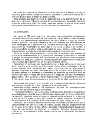 Al poner en contacto los alimentos ricos en carotenos y Retinol con alguna
sustancia grasa, como sucede en el fritado, se pierde la vitamina contenida en el
alimento porque pasa al medio de cocción graso.
   Otro proceso que desfavorece la biodisponibilidad es la deshidratación de los
alimentos, ya que se reduce la cantidad de carotenoides, por esta razón es que se
insiste en el consumo diario de frutas y verduras frescas, ya que de esta manera
se logra un aprovechamiento al máximo de todos los nutrimentos.


  CAROTENOIDES

   Hay cerca de 600 carotenos en la naturaleza. Los carotenoides generalmente
contienen una estructura poliénica conjugada la cual es eficiente para absorber
la luz, y son generalmente pigmentados de color amarillo o rojo en muchas
frutas y verduras. Los beta carotenos y los alfa carotenos son responsables del
color anaranjado de la zanahoria y el Lycopene del color rojo de los tomates, la
astaxantina es responsable del color rojo o rosa de la langosta y el salmón. El
termino caroteno se refiere a los carotenoides los cuales contienen solo carbono e
hidrógeno (por ejemplo: beta-caroteno, alfa-caroteno, Lycopene etc.)
   Sitios de mayor almacenamiento: porque los carotenoides son solubles en
grasa, ellos son encontrados en el tejido graso del cuerpo y son transportados por
la sangre por las lipoproteínas. Los carotenoides que se encuentran en los tejidos
humanos son: beta, alfa, lycopene, luteína, zeasantina y beta-cryptosantina, ellos
se encuentran abundantemente en el ingreso dietario normal.
   Funciones: en animales son (particularmente el beta-caroteno) precursores
de la vitamina A, y muchos de ellos pueden tener efecto antioxidante de las
grasas. Porque ellos presentan en bajas concentraciones de alfa-tocoferol,
algunas preguntas han sido realizadas acerca de la importancia fisiológica de
los antioxidantes. Sin embargo el incremento del consumo de alimentos ricos en
carotenoides esta asociado con disminución del riesgo de algunas enfermedades
degenerativas y hay evidencia también de tener algún rol en el sistema inmunitario.
En las plantas sirve como antioxidante y protector de las altas reacciones a la luz
.
   Deficiencia: Un estudio ha encontrado que la deficiencia de carotenoides esta
asociado con cambios en la piel (incluyendo acné y dermatitis)
   Recomendaciones dietarias: en deportistas de élite las recomendaciones
mínimas son de 8.000 UI según las fuentes.
    Fuentes alimentarias: los carotenoides son biosintetizados solo en las plantas y
algunas bacterias, de esta manera alimentos de plantas son las fuentes originales.
La absorción intestinal puede ser pobre y depende de la presencia en la dieta de
grasa. La cocción suave (al vapor) incrementa su biodisponibilidad. La conversión
de provitaminas A en vitamina A es variable pero está por debajo del 50%.
   Toxicidad: los carotenos están desprovistos de toxicidad y solo se ha visto que el
consumo masivo de carotenos le da un color anaranjado a la piel, especialmente en
las manos y orejas pero no tiene efectos adversos en la salud, el color desaparece
luego de una semana de disminuir el consumo. Recientes descubrimientos
enfocan los carotenos como antioxidantes, anticancer y estimulante del sistema
inmunitario.
 