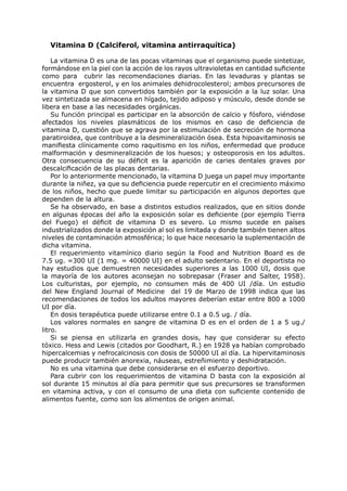 Vitamina D (Calciferol, vitamina antirraquítica)

    La vitamina D es una de las pocas vitaminas que el organismo puede sintetizar,
formándose en la piel con la acción de los rayos ultravioletas en cantidad suficiente
como para cubrir las recomendaciones diarias. En las levaduras y plantas se
encuentra ergosterol, y en los animales dehidrocolesterol; ambos precursores de
la vitamina D que son convertidos también por la exposición a la luz solar. Una
vez sintetizada se almacena en hígado, tejido adiposo y músculo, desde donde se
libera en base a las necesidades orgánicas.
    Su función principal es participar en la absorción de calcio y fósforo, viéndose
afectados los niveles plasmáticos de los mismos en caso de deficiencia de
vitamina D, cuestión que se agrava por la estimulación de secreción de hormona
paratiroidea, que contribuye a la desmineralización ósea. Esta hipoavitaminosis se
manifiesta clínicamente como raquitismo en los niños, enfermedad que produce
malformación y desmineralización de los huesos; y osteoporosis en los adultos.
Otra consecuencia de su déficit es la aparición de caries dentales graves por
descalcificación de las placas dentarias.
    Por lo anteriormente mencionado, la vitamina D juega un papel muy importante
durante la niñez, ya que su deficiencia puede repercutir en el crecimiento máximo
de los niños, hecho que puede limitar su participación en algunos deportes que
dependen de la altura.
    Se ha observado, en base a distintos estudios realizados, que en sitios donde
en algunas épocas del año la exposición solar es deficiente (por ejemplo Tierra
del Fuego) el déficit de vitamina D es severo. Lo mismo sucede en países
industrializados donde la exposición al sol es limitada y donde también tienen altos
niveles de contaminación atmosférica; lo que hace necesario la suplementación de
dicha vitamina.
    El requerimiento vitamínico diario según la Food and Nutrition Board es de
7.5 ug. =300 UI (1 mg. = 40000 UI) en el adulto sedentario. En el deportista no
hay estudios que demuestren necesidades superiores a las 1000 UI, dosis que
la mayoría de los autores aconsejan no sobrepasar (Fraser and Salter, 1958).
Los culturistas, por ejemplo, no consumen más de 400 UI /día. Un estudio
del New England Journal of Medicine del 19 de Marzo de 1998 indica que las
recomendaciones de todos los adultos mayores deberían estar entre 800 a 1000
UI por día.
    En dosis terapéutica puede utilizarse entre 0.1 a 0.5 ug. / día.
    Los valores normales en sangre de vitamina D es en el orden de 1 a 5 ug./
litro.
    Si se piensa en utilizarla en grandes dosis, hay que considerar su efecto
tóxico. Hess and Lewis (citados por Goodhart, R.) en 1928 ya habían comprobado
hipercalcemias y nefrocalcinosis con dosis de 50000 UI al día. La hipervitaminosis
puede producir también anorexia, náuseas, estreñimiento y deshidratación.
    No es una vitamina que debe considerarse en el esfuerzo deportivo.
    Para cubrir con los requerimientos de vitamina D basta con la exposición al
sol durante 15 minutos al día para permitir que sus precursores se transformen
en vitamina activa, y con el consumo de una dieta con suficiente contenido de
alimentos fuente, como son los alimentos de origen animal.
 
