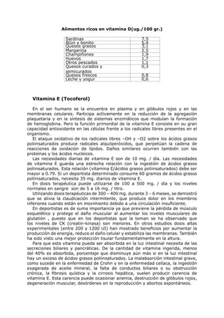 Alimentos ricos en vitamina D(ug./100 gr.)

                  Sardinas                             7,5
                  Atún y bonito                        5,4
                  Quesos grasos                        3,1
                  Margarina                            2,5
                  Champiñones                          1,9
                  Huevos                               1,7
                  Otros pescados                       1,1
                  Quesos curados y                     0,3
                  semicurados
                  Quesos frescos                       0,8
                  Leche y yogur                        0,6



  Vitamina E (Tocoferol)

   En el ser humano se la encuentra en plasma y en glóbulos rojos y en las
membranas celulares. Participa activamente en la reducción de la agregación
plaquetaria y en la síntesis de sistemas enzimáticos que modulan la formación
de hemoglobina. Pero la función primordial de la vitamina E consiste en su gran
capacidad antioxidante en las células frente a los radicales libres presentes en el
organismo.
   El ataque oxidativo de los radicales libres –OH y –O2 sobre los ácidos grasos
poliinsaturados produce radicales alquilperóxidos, que perpetúan la cadena de
reacciones de oxidación de lípidos. Daños similares ocurren también con las
proteínas y los ácidos nucleicos.
   Las necesidades diarias de vitamina E son de 10 mg. / día. Las necesidades
de vitamina E guarda una estrecha relación con la ingestión de ácidos grasos
poliinsaturados. Esta relación (vitamina E/ácidos grasos poliinsaturados) debe ser
mayor a 0.79. Si un deportista determinado consume 60 gramos de ácidos grasos
poliinsaturados, necesita 35 mg. diarios de vitamina E.
   En dosis terapéutica puede utilizarse de 100 a 500 mg. / día y los niveles
normales en sangre son de 5 a 16 mg. / litro.
   Utilizando dosis terapéuticas de 300 – 400 mg. durante 3 – 6 meses, se demostró
que se alivia la claudicación intermitente, que produce dolor en los miembros
inferiores cuando están en movimiento debido a una circulación insuficiente.
   En deportistas es de suma importancia ya que previene la pérdida de músculo
esquelético y protege el daño muscular al aumentar los niveles musculares de
glutatión , puesto que en los deportistas que la toman se ha observado que
los niveles de CK (creatin-kinasa) son menores. En otros estudios dosis altas
experimentales (entre 200 y 1200 UI) han mostrado beneficios por aumentar la
producción de energía, reduce el daño celular y estabiliza las membranas. También
ha sido visto una mejor protección tisular fundamentalmente en la altura.
   Para que esta vitamina pueda ser absorbida en la luz intestinal necesita de las
secreciones biliares y pancráticas. De la cantidad de vitamina ingerida, menos
del 40% es absorbida, porcentaje que disminuye aún más si en la luz intestinal
hay un exceso de ácidos grasos poliinsaturados. La malabsorción intestinal grave,
como sucede en la enfermedad de Crohn y en la enfermedad celíaca, la ingestión
exagerada de aceite mineral, la falta de conductos biliares o su obstrucción
crónica, la fibrosis quística y la cirrosis hepática, suelen producir carencia de
vitamina E. Esta carencia puede ocasionar anemia, destrucción de glóbulos rojos,
degeneración muscular, desórdenes en la reproducción y abortos espontáneos.
 