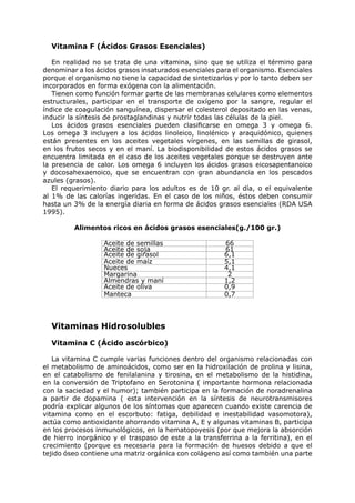 Vitamina F (Ácidos Grasos Esenciales)

   En realidad no se trata de una vitamina, sino que se utiliza el término para
denominar a los ácidos grasos insaturados esenciales para el organismo. Esenciales
porque el organismo no tiene la capacidad de sintetizarlos y por lo tanto deben ser
incorporados en forma exógena con la alimentación.
   Tienen como función formar parte de las membranas celulares como elementos
estructurales, participar en el transporte de oxígeno por la sangre, regular el
índice de coagulación sanguínea, dispersar el colesterol depositado en las venas,
inducir la síntesis de prostaglandinas y nutrir todas las células de la piel.
   Los ácidos grasos esenciales pueden clasificarse en omega 3 y omega 6.
Los omega 3 incluyen a los ácidos linoleico, linolénico y araquidónico, quienes
están presentes en los aceites vegetales vírgenes, en las semillas de girasol,
en los frutos secos y en el maní. La biodisponibilidad de estos ácidos grasos se
encuentra limitada en el caso de los aceites vegetales porque se destruyen ante
la presencia de calor. Los omega 6 incluyen los ácidos grasos eicosapentanoico
y docosahexaenoico, que se encuentran con gran abundancia en los pescados
azules (grasos).
   El requerimiento diario para los adultos es de 10 gr. al día, o el equivalente
al 1% de las calorías ingeridas. En el caso de los niños, éstos deben consumir
hasta un 3% de la energía diaria en forma de ácidos grasos esenciales (RDA USA
1995).

         Alimentos ricos en ácidos grasos esenciales(g./100 gr.)

                  Aceite de semillas                   66
                  Aceite de soja                       61
                  Aceite de girasol                    6,1
                  Aceite de maíz                       5,1
                  Nueces                               4,1
                  Margarina                             2
                  Almendras y maní                     1,2
                  Aceite de oliva                      0,9
                  Manteca                              0,7



  Vitaminas Hidrosolubles
  Vitamina C (Ácido ascórbico)

   La vitamina C cumple varias funciones dentro del organismo relacionadas con
el metabolismo de aminoácidos, como ser en la hidroxilación de prolina y lisina,
en el catabolismo de fenilalanina y tirosina, en el metabolismo de la histidina,
en la conversión de Triptofano en Serotonina ( importante hormona relacionada
con la saciedad y el humor); también participa en la formación de noradrenalina
a partir de dopamina ( esta intervención en la síntesis de neurotransmisores
podría explicar algunos de los síntomas que aparecen cuando existe carencia de
vitamina como en el escorbuto: fatiga, debilidad e inestabilidad vasomotora),
actúa como antioxidante ahorrando vitamina A, E y algunas vitaminas B, participa
en los procesos inmunológicos, en la hematopoyesis (por que mejora la absorción
de hierro inorgánico y el traspaso de este a la transferrina a la ferritina), en el
crecimiento (porque es necesaria para la formación de huesos debido a que el
tejido óseo contiene una matriz orgánica con colágeno así como también una parte
 