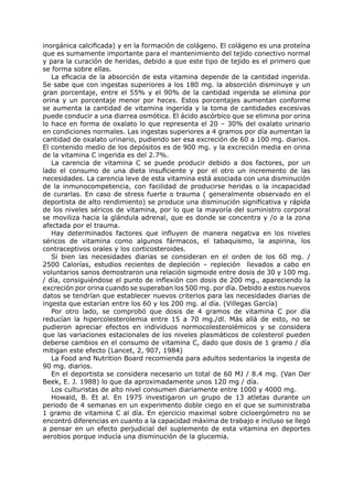 inorgánica calcificada) y en la formación de colágeno. El colágeno es una proteína
que es sumamente importante para el mantenimiento del tejido conectivo normal
y para la curación de heridas, debido a que este tipo de tejido es el primero que
se forma sobre ellas.
   La eficacia de la absorción de esta vitamina depende de la cantidad ingerida.
Se sabe que con ingestas superiores a los 180 mg. la absorción disminuye y un
gran porcentaje, entre el 55% y el 90% de la cantidad ingerida se elimina por
orina y un porcentaje menor por heces. Estos porcentajes aumentan conforme
se aumenta la cantidad de vitamina ingerida y la toma de cantidades excesivas
puede conducir a una diarrea osmótica. El ácido ascórbico que se elimina por orina
lo hace en forma de oxalato lo que representa el 20 – 30% del oxalato urinario
en condiciones normales. Las ingestas superiores a 4 gramos por día aumentan la
cantidad de oxalato urinario, pudiendo ser esa excreción de 60 a 100 mg. diarios.
El contenido medio de los depósitos es de 900 mg. y la excreción media en orina
de la vitamina C ingerida es del 2.7%.
   La carencia de vitamina C se puede producir debido a dos factores, por un
lado el consumo de una dieta insuficiente y por el otro un incremento de las
necesidades. La carencia leve de esta vitamina está asociada con una disminución
de la inmunocompetencia, con facilidad de producirse heridas o la incapacidad
de curarlas. En caso de stress fuerte o trauma ( generalmente observado en el
deportista de alto rendimiento) se produce una disminución significativa y rápida
de los niveles séricos de vitamina, por lo que la mayoría del suministro corporal
se moviliza hacia la glándula adrenal, que es donde se concentra y /o a la zona
afectada por el trauma.
   Hay determinados factores que influyen de manera negativa en los niveles
séricos de vitamina como algunos fármacos, el tabaquismo, la aspirina, los
contraceptivos orales y los corticosteroides.
   Si bien las necesidades diarias se consideran en el orden de los 60 mg. /
2500 Calorías, estudios recientes de depleción – repleción llevados a cabo en
voluntarios sanos demostraron una relación sigmoide entre dosis de 30 y 100 mg.
/ día, consiguiéndose el punto de inflexión con dosis de 200 mg., apareciendo la
excreción por orina cuando se superaban los 500 mg. por día. Debido a estos nuevos
datos se tendrían que establecer nuevos criterios para las necesidades diarias de
ingesta que estarían entre los 60 y los 200 mg. al día. (Villegas García)
   Por otro lado, se comprobó que dosis de 4 gramos de vitamina C por día
reducían la hipercolesterolemia entre 15 a 70 mg./dl. Más allá de esto, no se
pudieron apreciar efectos en individuos normocolesterolémicos y se considera
que las variaciones estacionales de los niveles plasmáticos de colesterol pueden
deberse cambios en el consumo de vitamina C, dado que dosis de 1 gramo / día
mitigan este efecto (Lancet, 2, 907, 1984)
   La Food and Nutrition Board recomienda para adultos sedentarios la ingesta de
90 mg. diarios.
   En el deportista se considera necesario un total de 60 MJ / 8.4 mg. (Van Der
Beek, E. J. 1988) lo que da aproximadamente unos 120 mg / día.
   Los culturistas de alto nivel consumen diariamente entre 1000 y 4000 mg.
   Howald, B. Et al. En 1975 investigaron un grupo de 13 atletas durante un
periodo de 4 semanas en un experimento doble ciego en el que se suministraba
1 gramo de vitamina C al día. En ejercicio maximal sobre cicloergómetro no se
encontró diferencias en cuanto a la capacidad máxima de trabajo e incluso se llegó
a pensar en un efecto perjudicial del suplemento de esta vitamina en deportes
aerobios porque inducía una disminución de la glucemia.
 