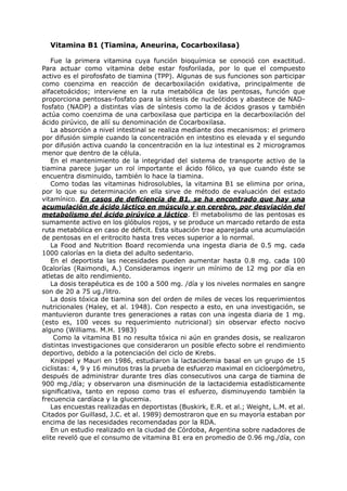 Vitamina B1 (Tiamina, Aneurina, Cocarboxilasa)

   Fue la primera vitamina cuya función bioquímica se conoció con exactitud.
Para actuar como vitamina debe estar fosforilada, por lo que el compuesto
activo es el pirofosfato de tiamina (TPP). Algunas de sus funciones son participar
como coenzima en reacción de decarboxilación oxidativa, principalmente de
alfacetoácidos; interviene en la ruta metabólica de las pentosas, función que
proporciona pentosas-fosfato para la síntesis de nucleótidos y abastece de NAD-
fosfato (NADP) a distintas vías de síntesis como la de ácidos grasos y también
actúa como coenzima de una carboxilasa que participa en la decarboxilación del
ácido pirúvico, de allí su denominación de Cocarboxilasa.
   La absorción a nivel intestinal se realiza mediante dos mecanismos: el primero
por difusión simple cuando la concentración en intestino es elevada y el segundo
por difusión activa cuando la concentración en la luz intestinal es 2 microgramos
menor que dentro de la célula.
   En el mantenimiento de la integridad del sistema de transporte activo de la
tiamina parece jugar un rol importante el ácido fólico, ya que cuando éste se
encuentra disminuido, también lo hace la tiamina.
   Como todas las vitaminas hidrosolubles, la vitamina B1 se elimina por orina,
por lo que su determinación en ella sirve de método de evaluación del estado
vitamínico. En casos de deficiencia de B1, se ha encontrado que hay una
acumulación de ácido láctico en músculo y en cerebro, por desviación del
metabolismo del ácido pirúvico a láctico. El metabolismo de las pentosas es
sumamente activo en los glóbulos rojos, y se produce un marcado retardo de esta
ruta metabólica en caso de déficit. Esta situación trae aparejada una acumulación
de pentosas en el eritrocito hasta tres veces superior a lo normal.
   La Food and Nutrition Board recomienda una ingesta diaria de 0.5 mg. cada
1000 calorías en la dieta del adulto sedentario.
   En el deportista las necesidades pueden aumentar hasta 0.8 mg. cada 100
0calorías (Raimondi, A.) Consideramos ingerir un mínimo de 12 mg por día en
atletas de alto rendimiento.
   La dosis terapéutica es de 100 a 500 mg. /día y los niveles normales en sangre
son de 20 a 75 ug./litro.
   La dosis tóxica de tiamina son del orden de miles de veces los requerimientos
nutricionales (Haley, et al. 1948). Con respecto a esto, en una investigación, se
mantuvieron durante tres generaciones a ratas con una ingesta diaria de 1 mg.
(esto es, 100 veces su requerimiento nutricional) sin observar efecto nocivo
alguno (Williams. M.H. 1983)
    Como la vitamina B1 no resulta tóxica ni aún en grandes dosis, se realizaron
distintas investigaciones que consideraron un posible efecto sobre el rendimiento
deportivo, debido a la potenciación del ciclo de Krebs.
   Knippel y Mauri en 1986, estudiaron la lactacidemia basal en un grupo de 15
ciclistas: 4, 9 y 16 minutos tras la prueba de esfuerzo maximal en cicloergómetro,
después de administrar durante tres días consecutivos una carga de tiamina de
900 mg./día; y observaron una disminución de la lactacidemia estadísticamente
significativa, tanto en reposo como tras el esfuerzo, disminuyendo también la
frecuencia cardíaca y la glucemia.
   Las encuestas realizadas en deportistas (Buskirk, E.R. et al.; Weight, L.M. et al.
Citados por Guillasd, J.C. et al. 1989) demostraron que en su mayoría estaban por
encima de las necesidades recomendadas por la RDA.
   En un estudio realizado en la ciudad de Córdoba, Argentina sobre nadadores de
elite reveló que el consumo de vitamina B1 era en promedio de 0.96 mg./día, con
 