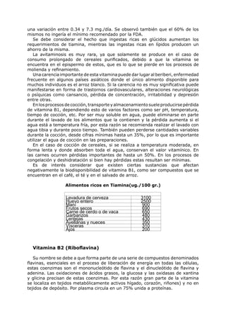 una variación entre 0.34 y 7.3 mg./día. Se observó también que el 60% de los
mismos no ingería el mínimo recomendado por la FDA.
   Se debe considerar el hecho que ingestas ricas en glúcidos aumentan los
requerimientos de tiamina, mientras las ingestas ricas en lípidos producen un
ahorro de la misma.
   La avitaminosis es muy rara, ya que solamente se produce en el caso de
consumo prolongado de cereales purificados, debido a que la vitamina se
encuentra en el epispermo de estos, que es lo que se pierde en los procesos de
molienda y refinamiento.
   Una carencia importante de esta vitamina puede dar lugar al beriberi, enfermedad
frecuente en algunos países asiáticos donde el único alimento disponible para
muchos individuos es el arroz blanco. Si la carencia no es muy significativa puede
manifestarse en forma de trastornos cardiovasculares, alteraciones neurológicas
o psíquicas como cansancio, pérdida de concentración, irritabilidad y depresión
entre otras.
   En los procesos de cocción, transporte y almacenamiento suele producirse pérdida
de vitamina B1, dependiendo esto de varios factores como ser pH, temperatura,
tiempo de cocción, etc. Por ser muy soluble en agua, puede eliminarse en parte
durante el lavado de los alimentos que la contienen y la pérdida aumenta si el
agua está a temperatura fría, por esta razón se recomienda realizar el lavado con
agua tibia y durante poco tiempo. También pueden perderse cantidades variables
durante la cocción, desde cifras mínimas hasta un 35%, por lo que es importante
utilizar el agua de cocción en las preparaciones.
   En el caso de cocción de cereales, si se realiza a temperatura moderada, en
forma lenta y donde absorben toda el agua, conservan el valor vitamínico. En
las carnes ocurren pérdidas importantes de hasta un 50%. En los procesos de
congelación y deshidratación si bien hay pérdidas estas resultan ser mínimas.
   Es de interés considerar que existen ciertas sustancias que afectan
negativamente la biodisponibilidad de vitamina B1, como ser compuestos que se
encuentran en el café, el té y en el salvado de arroz.

                  Alimentos ricos en Tiamina(ug./100 gr.)

                  Levadura de cerveza                  3100
                  Huevo entero                         2500
                  Maní                                  900
                  Frutos secos                          690
                  Carne de cerdo o de vaca              650
                  Garbanzos                             480
                  Lentejas                              430
                  Avellanas y nueces                    350
                  Vísceras                              310
                  Ajos                                  200



  Vitamina B2 (Riboflavina)

   Su nombre se debe a que forma parte de una serie de compuestos denominados
flavinas, esenciales en el proceso de liberación de energía en todas las células,
estas coenzimas son el mononucleótido de flavina y el dinucleótido de flavina y
adenina. Las oxidaciones de ácidos grasos, la glucosa y las oxidasas de xantina
y glicina precisan de estas coenzimas. Por esta razón gran parte de la vitamina
se localiza en tejidos metabólicamente activos hígado, corazón, riñones) y no en
tejidos de depósito. Por plasma circula en un 75% unida a proteínas.
 