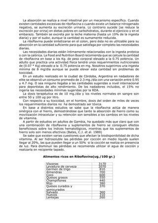 La absorción se realiza a nivel intestinal por un mecanismo específico. Cuando
existen cantidades excesivas de riboflavina o cuando existe un balance nitrogenado
negativo, se aumenta su excreción urinaria. Lo contrario sucede (se reduce la
excreción por orina) en dietas pobres en carbohidratos, durante el ejercicio y en el
embarazo. También se excreta por la leche materna (hasta un 10% de la ingesta
diaria) y por el sudor, aunque la cantidad es sumamente reducida.
   La riboflavina puede sintetizarse en el colon, pero ésta no es utilizable para su
absorción en la cantidad suficiente para que satisfaga por completo las necesidades
diarias.
   Las necesidades diarias están íntimamente relacionadas con la ingesta proteica
o con la calórica. La Food and Nutrition Board recomienda que se calcule la cantidad
de riboflavina en base a los Kg. de peso corporal elevado a la 0.75 potencia. Un
adulto que practica una actividad física tendrá unos requerimientos nutricionales
de (0.07 * Kg) elevado a la 0.75 potencia en mg. Nosotros sugerimos una ingesta
mínima de 8 mg/día aunque se puede elevar esta cantidad sin problemas de
toxicidad.
   En un estudio realizado en la ciudad de Córdoba, Argentina en nadadores de
elite se observó un consumo promedio de 2.3 mg./día con una variación entre 0.95
y 4.7 mg. O sea ninguno llegaba a las cantidades sugeridas a nivel internacional
para deportistas de alto rendimiento. De los nadadores incluidos, el 15% no
ingería las necesidades mínimas sugeridas por la RDA.
   La dosis terapéutica es de 10 mg./día y los niveles normales en sangre son
entre 50 y 100 ug por litro.
   Con respecto a su toxicidad, en el hombre, dosis del orden de miles de veces
los requerimientos diarios no ha demostrado ser tóxica.
   En base a distintos estudios se sabe que la riboflavina actúa de manera
sinérgica con el hierro, demostrándose que tanto la absorción de hierro como su
movilización intracelular y su retención son sensibles a los cambios en los niveles
de vitamina.
   A partir de estudios en adultos de Gambia, ha quedado más que claro que con
una combinación de riboflavina y suplementos de hierro se consiguen efectos
beneficiosos sobre los índices hematológicos, mientras que los suplementos de
hierro solo son menos efectivos (Bates, C.J. et al. 1989)
   Se sabe que existen varias cuestiones que afectan la biodisponibilidad de dicha
vitamina. Al ser hidrosoluble las pérdidas por cocción en medio líquido suelen
llegar al 20%, las que pueden llegar a un 50% si la cocción se realiza en presencia
de luz. Para disminuir las pérdidas se recomienda utilizar el agua de cocción y
realizarla en recipiente tapado.

                Alimentos ricos en Riboflavina(ug./100 gr.)

                   Vísceras                            3170
                   Levadura de cerveza                 2070
                   Germen de trigo                     810
                   Almendras                           700
                   Coco                                600
                   Quesos grasos                       550
                   Champìñones                         440
                   Mijo                                380
                   Quesos curados y                    370
                   semicurados
                   Salvado                              360
                   Huevos                               310
                   Lentejas                             260
 