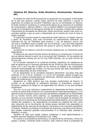 Vitamina B3 (Niacina, Ácido Nicotínico, Nicotinamida, Vitamina
  PP)

   El nombre de vitamina PP proviene de su asociación con la pelagra, enfermedad
de la piel que aparece cuando existe carencia de esta vitamina o cuando el
organismo es incapaz de convertir Triptofano, que es un aminoácido, en Niacina.
El ácido nicotínico constituye un componente básico de la coenzima di nucleótido
de nicotinamida y adenina (NAD+) y de su fosfato (NADP+) Su principal función
reside en el transporte de hidrogeno, tomado de un sustrato, a través de la cadena
mitocondrial de transporte de electrones. Estas coenzimas, actúan más como co-
sustratos debido a que se unen y desprenden de la enzima tal como lo hace el
propio sustrato.
   El organismo humano posee la capacidad de poder fabricar, en hígado, Niacina
a partir de Triptofano, pero esta conversión es relativamente ineficiente (se
necesitan 60 mg. de Triptofano para producir 1 mg. de Niacina), ocurre una
vez que el Triptofano haya cumplido con sus funciones, y por otro lado depende
de la presencia de otras vitaminas del grupo B como la tiamina, piridoxina y
riboflavina.
   La absorción se realiza a nivel de la mucosa intestinal por un mecanismo sodio
dependiente.
   El cálculo de los requerimientos diarios de Niacina se complica por el hecho de
que se obtiene Niacina a partir de la conversión del Triptofano. En los adultos las
recomendaciones diarias son de 6.5 mg./1000 Calorías, con un total mínimo de
20 mg./día.
   En un estudio realizado en la ciudad de Córdoba, Argentina, con nadadores de
elite se observó que el consumo promedio fue de 10.68 mg./día con fluctuaciones
entre 1.91 a 24.5 mg./día. El 85% de los mismos no llegaba a las necesidades
mínimas recomendadas por la RDA y no hay que olvidar que esas necesidades no
son para deportistas de alto rendimiento.
   En los deportistas no se considera necesario administrar una dosis más alta
(Janssen, G. M. E. Et al.; Guilland, J .C. et al.) Sin embargo, debido al papel que
juega en la cadena transportadora de electrones, distintos autores investigan el
efecto de suplementos en deportistas.
   Bergstrom en 1969 observó que tras grandes suplementos de Niacina (3
gr./día) no se modificaba la resistencia aeróbica ni anaeróbica, aunque la
sensación subjetiva de fatiga en los deportistas fue inferior en los que tomaban
suplemento.
   Aún así, no es una vitamina a suplementar en deportistas de forma rutinaria.
Cuando se utiliza ácido nicotínico (no nicotinamida) en dosis farmacológicas ( 2 a 4
gramos al día) se pueden causar una serie de defectos metabólicos no relacionados
con su función normal como vitamina. La vasodilatación (sonrojamiento), por
ejemplo, es una reacción inmediata. En un plazo más prolongado se produce una
disminución en la movilización de ácidos grasos del tejido adiposo, con un descenso
notable del colesterol y las lipoproteínas circulantes (en especial las LDL), pero
esta reducción de la movilización de ácidos grasos también trae aparejado un
agotamiento de las reservas de glucógeno y de grasa en los músculos esquelético
y cardíaco. También se produce un aumento de la glucosa y del ácido úrico séricos,
que pueden ocasionar grandes inconvenientes si el individuo está rozando la
diabetes o la gota.
   También se sabe que puede originar problemas a nivel gastrointestinal y
posibles lesiones hepáticas (Christensen et al. 1981).
   En cuanto a la procedencia alimentaria, la mayoría de los alimentos, menos las
grasas y aceites, contienen ácido nicotínico. Esta vitamina tiene la propiedad de
 