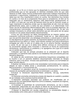 escuelas en un fin en sí mismo que ha despertado la curiosidad de numerosos
profesionales que se han agrupado en distintas entidades entre las que cabe
destacar la ISAK. Estos mismos profesionales desarrollan trabajos importantes de
evaluación y seguimiento, trabajando en eventos internacionales y produciendo
datos que son muy importantes a tener en cuenta. Son elementos muy tenidos
en cuenta a la hora de la preparación física para la competencia. Si bien se ha
estipulado que el rendimiento deportivo está determinado genéticamente en
un 80% y el resto por una serie de factores entre los que la nutrición ocupa un
lugar importante no debemos olvidar que los deportistas de alto nivel son todos
genéticamente aptos, pero si todos los que compiten a un determinado nivel
hacen uso de los elementos diferenciadores tales como la sicología deportiva, las
manipulaciones nutricionales, la aparatología, la indumentaria etc. Es dar una
ventaja innecesaria no utilizar estos elementos que por otra parte son de apoyo
rutinario en los países desarrollados deportivamente.
   4-Una vez que tenemos los datos antropométricos se impone realizar una
evaluación nutricional profunda y profesional. Puede ser un dato diferenciador
que nos permita desarrollar una estrategia alimentaria y cultural para el resto de
la vida deportiva de nuestro paciente. Es importante destacar que de acuerdo a mi
experiencia es muy difícil y a veces inútil intentar cambiar una cultura alimentaria
arraigada por años no sólo en el atleta sino en el entorno familiar, educativo
y social. Es por eso que si el atleta tiene déficits crónicos en micronutrientes
es conveniente agregar estos minerales o vitaminas en forma de suplementos
alimentarios, solucionamos un problema y no agregamos otro (que es el estrés
por el cambio de alimentación)
   5-Estudiar qué tipo de energía prevalece en la utilización por el deporte
practicado y si realmente está usando la vía metabólica más conveniente para esa
disciplina deportiva.
   Un atleta de alto rendimiento tiene parámetros bioquímicos compatibles con
la muerte o con un paciente diabético descompensado internado en Terapia
Intensiva, pero a los pocos minutos esos parámetros vuelven a la normalidad sin
dejar secuela alguna.
   6-Realizar las dietas de acuerdo a las necesidades nutricionales para el deporte
elegido en base a tablas serias y actualizadas periódicamente. En calorías,
Macronutrientes y micronutrientes etc.
   7-Establecer un calendario anual de Competición-Entrenamiento-Dieta de tal
manera de acompañar permanentemente al entrenador y al atleta.
   8-Evaluar la interacción deportista-Medio ambiente, Jet-Lag, costumbres
locales etc.
   10-Descartar anomalías alimentarias propias del deporte en cuestión y posibles
de ser tratadas como anorexia-bulimia-atracón etc.
   11-Descartar patologías asociadas que pudieran ser modificadas por el
desarrollo de una especialidad deportiva como la diabetes, trasplante de órganos,
anorexia urémica etc.
   12-Investigar la posibilidad de contaminación alimentaria, ya sea a través
de pesticidas, plaguicidas etc que alteran el efecto de las hormonas anabólicas
compitiendo por sus receptores o interfiriendo con su metabolismo.
   13-Apoyar al deportista con ayudas ergogénicas no consideradas dopaje y
comprobadas como útiles para el rendimiento deportivo.
 