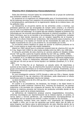 Vitamina B12 (Cobalamina-Cianocobalamina)

    Estos dos términos incluyen todos los componentes de un grupo de sustancias
que contienen cobalto en su molécula.
    Su presencia en el organismo es indispensable para el funcionamiento normal
de los sistemas nervioso (con respecto a la concentración, la memoria entre otras)
y hematopoyético, participando en la regeneración rápida de la médula ósea y de
los glóbulos rojos.
    La Cobalamina se encuentra dentro de los alimentos unida a enzimas. Las
proteasas gástricas son las encargadas de romper estas uniones y la vitamina
libre se une a la proteína fijadora (no factor intrínseco) o proteína R, proceso que
ocurre dentro del estómago. En la parte alta del intestino delgado la proteína R es
hidrolizada por las enzimas pancreáticas liberando la vitamina acoplada a ella. El
factor intrínseco, que no es sensible a las proteasas fija la Cobalamina, complejo
que llega al íleon donde reacciona con un receptor específico de la mucosa y
penetra en la célula intestinal por endocitosis. Del enterocito pasa al plasma y de
allí se distribuye a los tejidos en función de las necesidades de cada uno. En el
hígado nuevamente se une a una proteína R y es excretada por la bilis.
    La circulación entero hepática es capaz de reciclar la vitamina presente en la
bilis, lo que explica su larga vida media metabólica.
    Adams en 1962 calculó que el contenido corporal total de vitamina B12 era de
2.2 mg. Según Hall (1964) la vida media oscilaba entre los 480 y los 1284 días.
    El consumo promedio de esta vitamina en varones adultos en Estados Unidos
era de 7.84 ug./día y para las mujeres adultas fue de 4.85 ug. (USDA, 1986).
    En los deportistas no se consideran necesarias dosis muy superiores (Guilland, J.
C.; Goodhart, R.S.) Un déficit de vitamina puede deberse a regímenes vegetarianos
muy estrictos, donde el tratamiento adecuado consiste en administrar 0.001
mg./día por vía oral ya sea en forma líquida o en tabletas (Goodhart, R. S. Et al.
1987).
    En 1978 Tin-May-Tan et al. Realizaron un estudio sobre 36 deportistas a
quienes se les inyectó 1 mg. de vitamina B12 durante 6 semanas, mientras que al
grupo control se les administro en el mismo período un placebo. Finalmente, no se
observaron diferencias significativas entre la megadosis y los parámetros aerobios
ni anaerobios.
    En una investigación anterior (1973) llevada a cabo por Ellis y Nasser, donde
se administraron 5 mg. de vitamina a 28 individuos, pudo observarse un efecto
beneficioso sobre la capacidad máxima de trabajo.
    La dosis terapéutica es de 20 a 250 ug./día y los niveles normales en sangre es
de 450 ng. Por litro.
    En cuanto a su procedencia, las bacterias, los hongos y las algas tienen la
capacidad de poder sintetizar vitamina B12, mientras las levaduras, las plantas
superiores y los animales son incapaces de hacerlo. Por lo tanto, en la dieta del
hombre la vitamina proviene del consumo de productos animales donde se ha
acumulado a partir de la síntesis bacteriana.
    La deficiencia de Cobalamina produce anemia megaloblástica microcítica,
síntomas neurológicos por desmienilización de la médula espinal, el cerebro, el
nervio óptico y nervios periféricos. Las manifestaciones neuropsiquiátricas se
manifiestan aún en ausencia de anemia y suelen suceder en los ancianos.
    El organismo humano tiene una reserva muy importante de Cobalamina
en hígado y riñón, por lo que los pacientes que sufren algún tipo de daño en
estos órganos son blanco para la administración de esta vitamina dentro de la
dietoterapia. El poder de almacenamiento llega a ser tal que después de 5 o 6
 