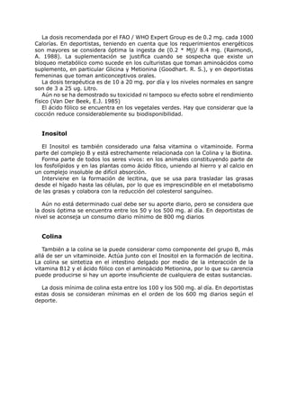 La dosis recomendada por el FAO / WHO Expert Group es de 0.2 mg. cada 1000
Calorías. En deportistas, teniendo en cuenta que los requerimientos energéticos
son mayores se considera óptima la ingesta de (0.2 * Mj)/ 8.4 mg. (Raimondi,
A. 1988). La suplementación se justifica cuando se sospecha que existe un
bloqueo metabólico como sucede en los culturistas que toman aminoácidos como
suplemento, en particular Glicina y Metionina (Goodhart. R. S.), y en deportistas
femeninas que toman anticonceptivos orales.
    La dosis terapéutica es de 10 a 20 mg. por día y los niveles normales en sangre
son de 3 a 25 ug. Litro.
    Aún no se ha demostrado su toxicidad ni tampoco su efecto sobre el rendimiento
físico (Van Der Beek, E.J. 1985)
    El ácido fólico se encuentra en los vegetales verdes. Hay que considerar que la
cocción reduce considerablemente su biodisponibilidad.


  Inositol

   El Inositol es también considerado una falsa vitamina o vitaminoide. Forma
parte del complejo B y está estrechamente relacionada con la Colina y la Biotina.
   Forma parte de todos los seres vivos: en los animales constituyendo parte de
los fosfolípidos y en las plantas como ácido fítico, uniendo al hierro y al calcio en
un complejo insoluble de difícil absorción.
   Interviene en la formación de lecitina, que se usa para trasladar las grasas
desde el hígado hasta las células, por lo que es imprescindible en el metabolismo
de las grasas y colabora con la reducción del colesterol sanguíneo.

   Aún no está determinado cual debe ser su aporte diario, pero se considera que
la dosis óptima se encuentra entre los 50 y los 500 mg. al día. En deportistas de
nivel se aconseja un consumo diario mínimo de 800 mg diarios


  Colina

   También a la colina se la puede considerar como componente del grupo B, más
allá de ser un vitaminoide. Actúa junto con el Inositol en la formación de lecitina.
La colina se sintetiza en el intestino delgado por medio de la interacción de la
vitamina B12 y el ácido fólico con el aminoácido Metionina, por lo que su carencia
puede producirse si hay un aporte insuficiente de cualquiera de estas sustancias.

  La dosis mínima de colina esta entre los 100 y los 500 mg. al día. En deportistas
estas dosis se consideran mínimas en el orden de los 600 mg diarios según el
deporte.
 
