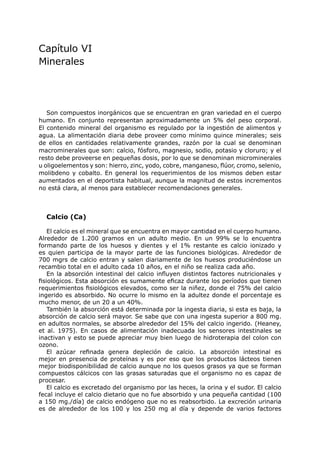 Capítulo VI
Minerales




   Son compuestos inorgánicos que se encuentran en gran variedad en el cuerpo
humano. En conjunto representan aproximadamente un 5% del peso corporal.
El contenido mineral del organismo es regulado por la ingestión de alimentos y
agua. La alimentación diaria debe proveer como mínimo quince minerales; seis
de ellos en cantidades relativamente grandes, razón por la cual se denominan
macrominerales que son: calcio, fósforo, magnesio, sodio, potasio y cloruro; y el
resto debe proveerse en pequeñas dosis, por lo que se denominan microminerales
u oligoelementos y son: hierro, zinc, yodo, cobre, manganeso, flúor, cromo, selenio,
molibdeno y cobalto. En general los requerimientos de los mismos deben estar
aumentados en el deportista habitual, aunque la magnitud de estos incrementos
no está clara, al menos para establecer recomendaciones generales.



  Calcio (Ca)

    El calcio es el mineral que se encuentra en mayor cantidad en el cuerpo humano.
Alrededor de 1.200 gramos en un adulto medio. En un 99% se lo encuentra
formando parte de los huesos y dientes y el 1% restante es calcio ionizado y
es quien participa de la mayor parte de las funciones biológicas. Alrededor de
700 mgrs de calcio entran y salen diariamente de los huesos produciéndose un
recambio total en el adulto cada 10 años, en el niño se realiza cada año.
    En la absorción intestinal del calcio influyen distintos factores nutricionales y
fisiológicos. Esta absorción es sumamente eficaz durante los períodos que tienen
requerimientos fisiológicos elevados, como ser la niñez, donde el 75% del calcio
ingerido es absorbido. No ocurre lo mismo en la adultez donde el porcentaje es
mucho menor, de un 20 a un 40%.
    También la absorción está determinada por la ingesta diaria, si esta es baja, la
absorción de calcio será mayor. Se sabe que con una ingesta superior a 800 mg.
en adultos normales, se absorbe alrededor del 15% del calcio ingerido. (Heaney,
et al. 1975). En casos de alimentación inadecuada los sensores intestinales se
inactivan y esto se puede apreciar muy bien luego de hidroterapia del colon con
ozono.
    El azúcar refinada genera depleción de calcio. La absorción intestinal es
mejor en presencia de proteínas y es por eso que los productos lácteos tienen
mejor biodisponibilidad de calcio aunque no los quesos grasos ya que se forman
compuestos cálcicos con las grasas saturadas que el organismo no es capaz de
procesar.
    El calcio es excretado del organismo por las heces, la orina y el sudor. El calcio
fecal incluye el calcio dietario que no fue absorbido y una pequeña cantidad (100
a 150 mg./día) de calcio endógeno que no es reabsorbido. La excreción urinaria
es de alrededor de los 100 y los 250 mg al día y depende de varios factores
 