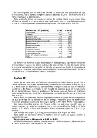 El calcio ingresa por vía oral y se facilita su absorción con productos de tipo
efervescente. De la cantidad ingerida sólo se absorbe el 25% es importante a la
hora de calcular la dosificación.
   Todo estímulo donde se produzca lesión de tejidos libera iones calcio, toda
pérdida de ion calcio provoca alteraciones del medio interno y de la homeostasis,
lo que si continúa provoca alteraciones orgánicas con hiper o hipo función.


                Alimento (100 gramos)                Kcal     Calcio
                Gorgonzola                            361        612
                Cheddar                               406        740
                Queso de bola                         349        760
                Queso semicurado                      386        800
                Queso manchego semicurado             376        835
                Queso gruyere                         401        850
                Queso semigraso                       245        961
                Queso magro                           188       1050
                Queso Emmental                        415       1080
                Queso manchego curado                 420       1200
                Queso Parmesano                       392       1350
                Leche en polvo descremada
                Molfino                               359       1500


   La deficiencia de calcio puede desencadenar osteoporosis, hipertensión arterial,
preeclampsia y cáncer de colon. Además la baja de los niveles de calcio tiende
a provocar contracturas musculares, siendo los puntos de inicio la musculatura
elevadora y retrusora mandibular, generando bruxismo o rechinamiento dentario
por la pérdida complementaria del ion magnesio.


  Fósforo (P)

   Como ya se mencionó, el fósforo es un elemento constituyente, junto con el
calcio, de la estructura ósea pero también, en asociación con ciertos lípidos da lugar
a la formación de fosfolípidos, componentes indispensables de las membranas
celulares y del tejido nervioso. El ión fosfato es esencial para el metabolismo
de los carbohidratos, lípidos y proteínas y funciona como co-factor en múltiples
sistemas enzimáticos y contribuye al potencial metabólico en forma de enlaces de
alta energía.
   Por lo dicho, el fósforo es de gran importancia desde el punto de vista deportivo,
ya que participa en la liberación de la energía necesaria para la contracción
muscular, energía que obtiene de cuerpos como el ATP, ADP, AMP y fosfocreatina.
   Los requerimientos diarios de fósforo están en estrecha relación con los
requerimientos de calcio, se considera que la proporción ideal de Ca/P en la dieta
es de 1 a 2. Según la Food and Nutrition Board se deben ingerir de 0.8 a 1.5 gr.
por día.
   Los niveles en sangre: 3,5-5 mg/dl en adultos y 5-6 mg/dl en niños.
   Para estar en equilibrio iónico el fósforo con el calcio se puede utilizar la
siguiente fórmula:
   Fósforo normal = (Calcemia x 0.33 ) x 0.75
   Una fosfemia superior genera desplazamiento del ion magnesio, el que arrastra
al calcio provocando una depleción de Calcio.
 