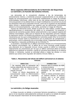 Otros aspectos diferenciadores de la Nutrición del Deportista
  La nutrición y la función del sistema inmune.

   Las demandas de la competición añadidas a las de temporadas de
entrenamiento intenso y mantenido provocan ocasionalmente en los atletas un
estado de inmunosupresión que incrementa notablemente el riesgo de contraer
enfermedades infecciosas, sobre todo de las vías aéreas superiores. Aunque la
inmunosupresión en los atletas tiene un origen multifactorial, la nutrición es uno de
los elementos clave de la respuesta inmune, como así lo muestran los abundantes
datos clínicos y epidemiológicos que sugieren que las deficiencias nutricionales
alteran la inmunocompetencia, y por tanto, aumentan el riesgo de infección.
   Incluso las infecciones leves, desde el punto de vista médico, pueden afectar
significativamente el rendimiento del atleta en la competición. La presencia o
ausencia de nutrientes pueden afectar potencialmente a casi cualquier aspecto del
sistema inmunológico, dado que la mayoría de las respuestas inmunes implican
la replicación celular o la síntesis de proteínas con función específica. Los posibles
mecanismos por los que la disponibilidad de nutrientes puede influir en la función
inmunitaria incluyen tanto la interferencia con la producción de complemento y
anticuerpos, como la alteración de la inmunidad celular, (capacidad bactericida de
los fagocitos y respuesta proliferativa de los linfocitos T).
   La duración y severidad de un déficit nutricional influyen en el funcionamiento
del sistema inmunológico. Así, el déficit de un único nutriente puede producir
una alteración de la respuesta inmune incluso cuando el déficit es moderado.
Clásicamente los mecanismos por los que un déficit nutricional altera la función
defensiva se clasifican en directos, cuando el nutriente tiene efectos en el sistema
linfoide, e indirectos, cuando su actividad afecta a todas las células o a otro
sistema que actúa como regulador del sistema inmune (Tabla 1).


   Tabla 1. Mecanismos del efecto del déficit nutricional en el sistema
                               inmune.

                 DIRECTOS                                INDIRECTOS
  - Se requiere para la activación de -         Esencial para la síntesis de ADN
  células específicas del sistema inmune        y síntesis proteica
  - Necesario para la interacción de -          Fundamental para la integridad
  células inmunes                               fisiológica de las células y/o
  - Tienen un efecto dependiente de             tejidos
  concentración sobre la diferenciación -       Tiene un efecto primordial sobre
  de células inmunes o su expresión             un sistema distinto al sistema
  funcional                                     inmune que a su vez actúa
                                                directamente en las células
                                                linfoides




  La nutrición y la fatiga muscular.

  La fatiga muscular es debida a numerosos factores energéticos y metabólicos
que si no se resuelven adecuadamente conducen al sujeto a un estado de apatía.
En esta situación intervienen de forma determinante los minerales.
 