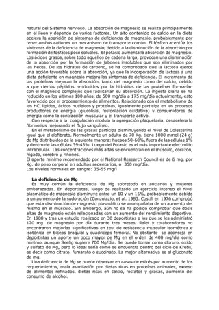 natural del Sistema nervioso. La absorción de magnesio se realiza principalmente
en el íleon y depende de varios factores. Un alto contenido de calcio en la dieta
acelera la aparición de síntomas de deficiencia de magnesio, probablemente por
tener ambos cationes un mecanismo de transporte común. El fósforo acentúa los
síntomas de la deficiencia de magnesio, debido a la disminución de la absorción por
formación de fosfatos poco solubles. El potasio aumenta la absorción de magnesio.
Los ácidos grasos, sobre todo aquellos de cadena larga, provocan una disminución
de la absorción por la formación de jabones insolubles que son eliminados por
las heces. De los hidratos de carbono, se ha comprobado que la lactosa ejerce
una acción favorable sobre la absorción, ya que la incorporación de lactosa a una
dieta deficiente en magnesio mejora los síntomas de deficiencia. El incremento de
las proteínas mejoran la absorción, tanto del magnesio como del calcio, debido
a que ciertos péptidos producidos por la hidrólisis de las proteínas formarían
con el magnesio complejos que facilitarían su absorción. La ingesta diaria se ha
reducido en los últimos 100 años, de 500 mg/día a 175 mg/día actualmente, esto
favorecido por el procesamiento de alimentos. Relacionado con el metabolismo de
los HC, lípidos, ácidos nucleicos y proteínas, igualmente participa en los procesos
productores de energía (glucólisis, fosforilación oxidativa) y consumidores de
energía como la contracción muscular y el transporte activo.
   Con respecto a la coagulación modula la agregación plaquetaria, desacelera la
fibrinolisis mejorando el flujo sanguíneo.
   En el metabolismo de las grasas participa disminuyendo el nivel de Colesterina
igual que el clofibrato. Normalmente un adulto de 70 Kg. tiene 1000 mmol (24 g)
de Mg distribuidos de la siguiente manera: huesos 50-60%, fuera de las células 1%
y dentro de las células 39-45%. Luego del Potasio es el más importante electrolito
intracelular. Las concentraciones más altas se encuentran en el músculo, corazón,
hígado, cerebro y riñones.
El aporte mínimo recomendado por el National Research Council es de 6 mg. por
Kg. de peso corporal en adultos sedentarios, o 350 mg/día.
Los niveles normales en sangre: 35-55 mg/l

   La deficiencia de Mg
   Es muy común la deficiencia de Mg sobretodo en ancianos y mujeres
embarazadas. En deportistas, luego de realizado un ejercicio intenso el nivel
plasmático de magnesio disminuye entre un 10 y un 15%, probablemente debido
a un aumento de la sudoración (Conzolazio, et al. 1983. Costill en 1976 comprobó
que esta disminución de magnesio plasmático se acompañaba de un aumento del
mismo en el músculo. Sin embargo, aún no se ha podido comprobar que dosis
altas de magnesio estén relacionadas con un aumento del rendimiento deportivo.
En 1988 y tras un estudio realizado en 38 deportistas a los que se les administró
120 mg. de magnesio por día durante tres meses, Ralet y colaboradores no
encontraron mejorías significativas en test de resistencia muscular isométrica e
isotónica en bíceps braquial y cuádriceps femoral. No obstante se aconseja en
deportistas un aporte un poco mayor de Mg en el orden de 400 mg/día como
mínimo, aunque Seelig sugiere 700 Mg/día. Se puede tomar como cloruro, óxido
y sulfato de Mg, pero lo ideal sería como se encuentra dentro del ciclo de Krebs,
es decir como citrato, fumarato o succinato. La mejor alternativa es el gluconato
de mg.
   Una deficiencia de Mg se puede observar en casos de estrés por aumento de los
requerimientos, mala asimilación por dietas ricas en proteínas animales, exceso
de alimentos refinados, dietas ricas en calcio, fosfatos y grasas, aumento del
consumo de alcohol.
 