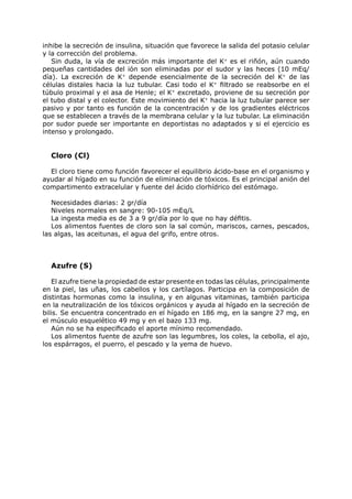 inhibe la secreción de insulina, situación que favorece la salida del potasio celular
y la corrección del problema.
   Sin duda, la vía de excreción más importante del K+ es el riñón, aún cuando
pequeñas cantidades del ión son eliminadas por el sudor y las heces (10 mEq/
día). La excreción de K+ depende esencialmente de la secreción del K+ de las
células distales hacia la luz tubular. Casi todo el K+ filtrado se reabsorbe en el
túbulo proximal y el asa de Henle; el K+ excretado, proviene de su secreción por
el tubo distal y el colector. Este movimiento del K+ hacia la luz tubular parece ser
pasivo y por tanto es función de la concentración y de los gradientes eléctricos
que se establecen a través de la membrana celular y la luz tubular. La eliminación
por sudor puede ser importante en deportistas no adaptados y si el ejercicio es
intenso y prolongado.


  Cloro (Cl)

  El cloro tiene como función favorecer el equilibrio ácido-base en el organismo y
ayudar al hígado en su función de eliminación de tóxicos. Es el principal anión del
compartimento extracelular y fuente del ácido clorhídrico del estómago.

   Necesidades diarias: 2 gr/día
   Niveles normales en sangre: 90-105 mEq/L
   La ingesta media es de 3 a 9 gr/día por lo que no hay défitis.
   Los alimentos fuentes de cloro son la sal común, mariscos, carnes, pescados,
las algas, las aceitunas, el agua del grifo, entre otros.



  Azufre (S)

    El azufre tiene la propiedad de estar presente en todas las células, principalmente
en la piel, las uñas, los cabellos y los cartílagos. Participa en la composición de
distintas hormonas como la insulina, y en algunas vitaminas, también participa
en la neutralización de los tóxicos orgánicos y ayuda al hígado en la secreción de
bilis. Se encuentra concentrado en el hígado en 186 mg, en la sangre 27 mg, en
el músculo esquelético 49 mg y en el bazo 133 mg.
    Aún no se ha especificado el aporte mínimo recomendado.
    Los alimentos fuente de azufre son las legumbres, los coles, la cebolla, el ajo,
los espárragos, el puerro, el pescado y la yema de huevo.
 