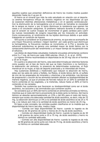 aquellos sujetos que presentan deficiencia de hierro los niveles medios pueden
descender hasta los 4 ug por dl.
   El hierro es el mineral que más ha sido estudiado en relación con el deporte.
La anemia ferropénica influye de manera negativa en los deportistas ya que
se ocasionan distintas alteraciones metabólicas y en el aparato cardiovascular.
Con la disminución de la hemoglobina y/o el número de hematíes la viscosidad
de la sangre es menor y por lo tanto disminuye la resistencia que oponen los
vasos a la circulación sanguínea. El problema radicaría durante el esfuerzo, ya
que el corazón se vuelve incapaz de incrementar el gasto cardíaco para cubrir
las nuevas necesidades de oxigeno requeridas por los músculos en actividad.
Como consecuencia, el rendimiento de los tejidos disminuye debido a que están
trabajando en condición de hipoxia.
   Otro punto a considerar en la presencia de anemia, es que esta se acompaña de
una mayor frecuencia cardíaca ( Según Gardner por cada gramo que disminuye
la hemoglobina, la frecuencia cardíaca se incrementa un 4.7%) y durante los
esfuerzos submáximos se genera una cantidad mayor de ácido láctico con la
consecuente disminución del rendimiento y un mayor tiempo de recuperación tras
el esfuerzo.
   Las dietas de deportistas estudiados mediante encuestas alimentarias contiene
entre 5 y 7 mg. de hierro por cada 1000 calorías. (finch, C. A. et al. 1979)
   La ingesta mínima recomendada en deportistas es de 20 mg/ día en el hombre
y 25 en la mujer.
   En cuanto a la absorción del hierro, esta está determinada por distintos factores
como pueden ser el tipo de hierro del que se trate (hemínico o no hemínico),
la elaboración del alimento, la presencia de determinadas sustancias, el flujo
menstrual en la mujer, el tipo de deporte practicado y la intensidad del mismo.
   Hay sustancias dietéticas y medicinales que reducen la absorción de hierro,
estas son las sales de calcio y fosfato, los fitatos, el ácido tánico del té, el sulfato
de cinc de los preparados de minerales y vitaminas y los antiácidos. Las técnicas
de preparación y cocción de los alimentos también afectan su biodisponibilidad de
manera negativa, ya que el proceso de hervido reduce en un 20% la cantidad de
hierro contenida en los vegetales, y la molienda, reduce hasta un 80% el hierro
contenido en los cereales.
   También hay sustancias que favorecen su biodisponibilidad como ser el ácido
ascórbico, los azúcares y los aminoácidos que contienen azufre.
   Se considera que un 40% del hierro contenido en alimentos animales es hémico,
mientras que el resto del hierro proveniente de la dieta sería no hémico. Del hierro
hémico se absorbe aproximadamente un 23% y del 8% para el resto del hierro,
siempre que exista una adecuada cantidad de ácido ascórbico, es decir, más de 75
mg. La absorción disminuye un 5% si la cantidad de ácido ascórbico es de 25 a 75
mg. y se reduce aún más si la cantidad de ácido ascórbico es menor de 25 mg.
   En base a este concepto, las comidas pueden clasificarse en la medida que su
disponibilidad de hierro sea alta, media o baja.
          - Comida con baja disponibilidad de hierro: cuando la ingesta es de
       menos de 30 gramos de carne y menos de 25 mg de ácido ascórbico.
          - Comida con disponibilidad media de hierro: cuando la ingesta es de 30
       a 90 gramos de carne junto a 25 a 75 mg. de ácido ascórbico y hierro no
       hémico en cantidad adecuada.
          - Comida con alta disponibilidad de hierro: cuando la ingesta es de más
       de 90 gramos de carne junto con más de 75 mg. de ácido ascórbico y hierro
       no hémico en cantidad adecuada.
 