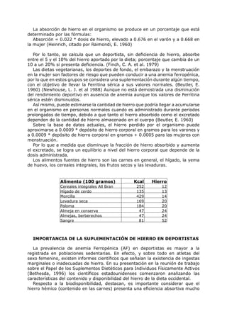 La absorción de hierro en el organismo se produce en un porcentaje que está
determinado por las fórmulas:
   Absorción = 0.022 * dosis de hierro, elevado a 0.676 en el varón y a 0.668 en
la mujer (Heinrich, citado por Raimondi, E. 1960)

   Por lo tanto, se calcula que un deportista, sin deficiencia de hierro, absorbe
entre el 5 y el 10% del hierro aportado por la dieta; porcentaje que cambia de un
10 a un 20% si presenta deficiencia. (Finch, C. A. et al. 1979)
   Las dietas vegetarianas, los deportes de fondo, el embarazo y la menstruación
en la mujer son factores de riesgo que pueden conducir a una anemia ferropénica,
por lo que en estos grupos se considera una suplementación durante algún tiempo,
con el objetivo de llevar la Ferritina sérica a sus valores normales. (Beutler, E.
1960) (Newhouse, L. J. et al 1988) Aunque no está demostrada una disminución
del rendimiento deportivo en ausencia de anemia aunque los valores de Ferritina
sérica estén disminuidos.
   Así mismo, puede estimarse la cantidad de hierro que podría llegar a acumularse
en el organismo en personas normales cuando es administrado durante períodos
prolongados de tiempo, debido a que tanto el hierro absorbido como el excretado
dependen de la cantidad de hierro almacenado en el cuerpo (Beutler, E. 1960)
   Sobre la base de datos actuales, el hierro perdido por el organismo puede
aproximarse a 0.0009 * depósito de hierro corporal en gramos para los varones y
a 0.0009 * depósito de hierro corporal en gramos + 0.0005 para las mujeres con
menstruación.
   Por lo que a medida que disminuye la fracción de hierro absorbido y aumenta
el excretado, se logra un equilibrio a nivel del hierro corporal que depende de la
dosis administrada.
   Los alimentos fuentes de hierro son las carnes en general, el hígado, la yema
de huevo, los cereales integrales, los frutos secos y las levaduras.


               Alimento (100 gramos)              Kcal     Hierro
               Cereales integrales All Bran        252          12
               Hígado de cerdo                     135          13
               Morcilla                            429          14
               Levadura seca                       169          20
               Paloma                              184          20
               Almeja en conserva                   47          24
               Almejas, berberechos                 47          24
               Sangre                               81          52



  IMPORTANCIA DE LA SUPLEMENTACIÓN DE HIERRO EN DEPORTISTAS

   La prevalencia de anemia Ferropénica (AF) en deportistas es mayor a la
registrada en poblaciones sedentarias. En efecto, y sobre todo en atletas del
sexo femenino, existen informes científicos que señalan la existencia de ingestas
marginales o inadecuadas de hierro. En su presentación en la reunión de trabajo
sobre el Papel de los Suplementos Dietéticos para Individuos Físicamente Activos
(Bethesda, 1996) los científicos estadounidenses comenzaron analizando las
características del contenido y disponibilidad del hierro de la dieta occidental.
   Respecto a la biodisponibilidad, destacan, es importante considerar que el
hierro hémico (contenido en las carnes) presenta una eficiencia absortiva mucho
 