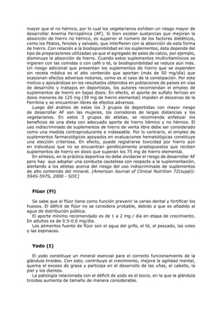 mayor que el no hémico, por lo cual los vegetarianos exhiben un riesgo mayor de
desarrollar Anemia Ferropénica (AF). Si bien existen sustancias que mejoran la
absorción de hierro no hémico, es superior el número de los factores dietéticos,
como los fitatos, fenoles y salvado, que interfieren con la absorción de esta forma
de hierro. Con relación a la biodisponibilidad en los suplementos, ésta depende del
tipo de preparaciones utilizadas ya que el agregado de sales de calcio, por ejemplo,
disminuye la absorción de hierro. Cuando estos suplementos multivitamínicos se
ingieren con las comidas o con café o té, la biodisponibilidad se reduce aún más.
Un riesgo adicional que presentan los suplementos de hierro que se expenden
sin receta médica es el alto contenido que aportan (más de 50 mg/día) que
ocasionan efectos adversos notorios, como es el caso de la constipación. Por este
motivo y apoyándose en los resultados obtenidos en poblaciones de países en vías
de desarrollo y trabajos en deportistas, los autores recomiendan el empleo de
suplementos de hierro en bajas dosis. En efecto, el aporte de sulfato ferroso en
dosis menores de 125 mg (39 mg de hierro elemental) impiden el descenso de la
Ferritina y se encuentran libres de efectos adversos.
   Luego del análisis de estas los 3 grupos de deportistas con mayor riesgo
de desarrollar AF son las mujeres, los corredores de largas distancias y los
vegetarianos. En estos 3 grupos de atletas, se recomienda enfatizar los
beneficios de una dieta con adecuado aporte de hierro hémico y no hémico. El
uso indiscriminado de suplementos de hierro de venta libre debe ser considerado
como una medida contraproducente e indeseable. Por lo contrario, el empleo de
suplementos farmacológicos apoyados en evaluaciones hematológicas constituye
una elección criteriosa. En efecto, puede registrarse toxicidad por hierro aún
en individuos que no se encuentran genéticamente predispuestos que reciben
suplementos de hierro en dosis que superan los 75 mg de hierro elemental.
   En síntesis, en la práctica deportiva no debe olvidarse el riesgo de desarrollar AF
pero hay que adoptar una conducta cautelosa con respecto a la suplementación,
alertando a los atletas acerca del riesgo del uso indiscriminado de suplementos
de alto contenido del mineral. [American Journal of Clinical Nutrition 72(suppl):
594S-597S, 2000 - SIIC]


  Flúor (Fl)

   Se sabe que el flúor tiene como función prevenir la caries dental y fortificar los
huesos. El déficit de flúor no se considera probable, debido a que es añadido al
agua de distribución pública.
   El aporte mínimo recomendado es de 1 a 2 mg / día en etapa de crecimiento.
En adultos es de 0.5-0.6 mg/día.
   Los alimentos fuente de flúor son el agua del grifo, el té, el pescado, las coles
y las espinacas.


  Yodo (I)

   El yodo constituye un mineral esencial para el correcto funcionamiento de la
glándula tiroides. Con esto, contribuye al crecimiento, mejora la agilidad mental,
quema el exceso de grasa y participa en el desarrollo de las uñas, el cabello, la
piel y los dientes.
   La patología relacionada con el déficit de yodo es el bocio, en la que la glándula
tiroides aumenta de tamaño de manera considerable.
 