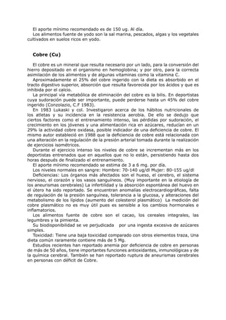 El aporte mínimo recomendado es de 150 ug. Al día.
   Los alimentos fuente de yodo son la sal marina, pescados, algas y los vegetales
cultivados en suelos ricos en yodo.


  Cobre (Cu)

   El cobre es un mineral que resulta necesario por un lado, para la conversión del
hierro depositado en el organismo en hemoglobina; y por otro, para la correcta
asimilación de los alimentos y de algunas vitaminas como la vitamina C.
   Aproximadamente el 25% del cobre ingerido con la dieta es absorbido en el
tracto digestivo superior, absorción que resulta favorecida por los ácidos y que es
inhibida por el calcio.
   La principal vía metabólica de eliminación del cobre es la bilis. En deportistas
cuya sudoración puede ser importante, puede perderse hasta un 45% del cobre
ingerido (Conzolazio, C.F 1983).
   En 1983 Lukaski y col. Investigaron acerca de los hábitos nutricionales de
los atletas y su incidencia en la resistencia aerobia. De ello se dedujo que
ciertos factores como el entrenamiento intenso, las pérdidas por sudoración, el
crecimiento en los jóvenes y una alimentación rica en azúcares, reducían en un
29% la actividad cobre oxidasa, posible indicador de una deficiencia de cobre. El
mismo autor estableció en 1988 que la deficiencia de cobre está relacionada con
una alteración en la regulación de la presión arterial tomada durante la realización
de ejercicios isométricos.
   Durante el ejercicio intenso los niveles de cobre se incrementan más en los
deportistas entrenados que en aquellos que no lo están, persistiendo hasta dos
horas después de finalizado el entrenamiento.
   El aporte mínimo recomendado se estima de 3 a 6 mg. por día.
   Los niveles normales en sangre: Hombre: 70-140 ug/dl Mujer: 80-155 ug/dl
   Deficiencias: Los órganos más afectados son el hueso, el cerebro, el sistema
nervioso, el corazón y los vasos sanguíneos. (Muy importante en la etiología de
los aneurismas cerebrales) La infertilidad y la absorción espontánea del huevo en
el útero ha sido reportado. Se encuentran anomalías electrocardiográficas, falta
de regulación de la presión sanguínea, tolerancia a la glucosa, y alteraciones del
metabolismo de los lípidos (aumento del colesterol plasmático) La medición del
cobre plasmático no es muy útil pues es sensible a los cambios hormonales e
inflamatorios.
   Los alimentos fuente de cobre son el cacao, los cereales integrales, las
legumbres y la pimienta.
   Su biodisponibilidad se ve perjudicada por una ingesta excesiva de azúcares
simples.
   Toxicidad: Tiene una baja toxicidad comparado con otros elementos traza, Una
dieta común raramente contiene más de 5 Mg.
   Estudios recientes han reportado anemia por deficiencia de cobre en personas
de más de 50 años, tiene importantes funciones antioxidantes, inmunológicas y de
la química cerebral. También se han reportado ruptura de aneurismas cerebrales
en personas con déficit de Cobre.
 