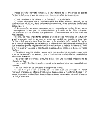 Desde el punto de vista funcional, la importancia de los minerales es debida
fundamentalmente a que participan en misiones amplias del organismo:

   a) Proporcionan la estructura en la formación de tejido óseo;
   b) Están implicados en el mantenimiento del ritmo normal cardíaco, de la
contractilidad muscular, de la conductividad neuronal, y del equilibrio ácido-base
del cuerpo; y
   c) Desempeñan un papel regulador en el metabolismo celular. Sirven como
constituyentes vitales para el mantenimiento y función de la célula y forman
parte de multitud de enzimas que participan como cofactores en numerosas vías
metabólicas.
   Por ello, es muy importante conocer el papel de los minerales en la función
y estructura de enzimas en que los minerales participan, aportando una base
fundamental para relacionar los minerales con la salud y la enfermedad. De hecho,
en el mundo del deporte está extendida la idea de que la suplementación dietética
con minerales puede mejorar la capacidad física o por lo menos mantener su nivel
a la vez que favorecería la resistencia muscular. Este interés se basa en varios
hechos:
   - Se piensa que los atletas tienen unos requerimientos minerales superiores
a los de la población sedentaria, para la cual se han establecido las necesidades
minerales dietéticas.
   - La población deportista consume dietas con una cantidad inadecuada de
oligoelementos.
   - La excreción de éstos durante el ejercicio es mucho mayor que en condiciones
basales.
   - Su utilización en los procesos fisiológicos es mayor.
   Por eso hay que tener en cuenta estos hechos pues una situación de déficit
marginal implicaría un efecto directo sobre la capacidad y resistencia físicas y, en
casos extremos, conduciría al desarrollo de estados patológicos como el síndrome
de fatiga muscular.
 