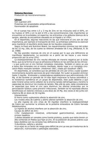 Sistema Nervioso
  Producción de neurotransmisores

  Cáncer
  Gen supresor p53
  Proteínas con propiedades antiproliferativas
  Favorecedor de apoptosis

    En el cuerpo hay entre 1.5 y 3 mg de Zinc en los músculos está el 60%, en
los huesos el 30% y en la piel el 6% y las concentraciones más importantes se
encuentran en la próstata y el esperma, los eritrocitos y los glóbulos blancos de la
sangre, además se encuentran elevados en el hígado y el riñón.
    En el deportista, algunas reacciones en las que interviene el cinc son de vital
importancia, por ejemplo el transporte de CO2. La anhidrasa carbónica es esencial
para mantener el equilibrio ácido-base de los líquidos corporales.
    Según la Food and Nutrition Board, los requerimientos mínimos son del orden
de los 15 mg. /día, de los cuales se retienen alrededor de 5 mg. (McDonal, R. Et
al, 1988)
    No hay grandes reservas de cinc en el cuerpo por lo que una deficiencia se
manifiesta rápidamente. La excreción es a partir de las heces y una menor
proporción por la orina (2%)
    La biodisponibilidad de cinc resulta afectada de manera negativa por al ácido
fítico, que es la forma en que se almacena el fósforo en las semillas de los cítricos-
- y que junto con el cinc forman complejos insolubles. También el calcio se une
a estos dos minerales con el mismo resultado, dando lugar a un complejo cinc-
calcio-fitato insoluble también. (Holtzman 1961, citado por Goodhart 1987).
    En deportistas, se considera que las pérdidas de cinc por orina y sudor pueden
incrementarse durante ejercicios de gran intensidad. Por sudor se pueden eliminar
hasta 3 mg/día. Krotiewski y colaboradores establecieron que administrando 135
Mg. al día durante un periodo de 14 días logró mejorarse la fuerza isocinética y
la resistencia isométrica en un grupo de deportistas. Esto pudo deberse a que
este mineral actúa como cofactor de la enzima lactato dehidrogenasa y tendría la
capacidad de disminuir los niveles de lactato. Más allá de esto, debe considerarse
la capacidad que tiene el cinc para disminuir los efectos producidos por la
peroxidación lipídica y para prevenir infecciones. También se ha reportado efectos
beneficiosos en dolores crónicos a una dosis de 25 Mg. dos veces al día junto con
vitamina B6 en dosis de 50 mg/día.
    Interacciones:
    El hierro como suplemento afecta la absorción de zinc.
    Los niveles altos de Cadmio y plomo alteran también la absorción de zinc.
    La alta ingesta de zinc (mas de 50 mg/día) interfiere la biodisponibilidad
de Cobre por aumentar la síntesis de la proteína enlazadora de Cobre llamada
Metalotioneína.
    La ingesta de alcohol interfiere con la absorción de zinc.
    Causas de déficit de Zinc:
    1-Por malabsorción intestinal, enfermedad gastrointestinal, alcoholismo,
    cirrosis hepática.
    2-dietas basadas en cereales como fuente proteica, puesto que estos tienen un
    alto contenido en fitatos que fijan al zinc. En la población de países pobres cuya
    base dietética son los cereales hay deficiencia de zinc.
    3-diuréticos, cafeína y alcohol.
    4-La vejez es un factor de riesgo para déficit de zinc ya sea por trastornos de la
    absorción, nutricionales o patologías asociadas.
 