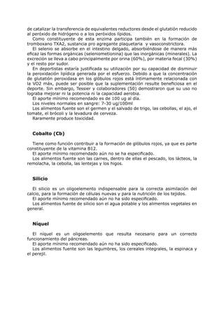 de catalizar la transferencia de equivalentes reductores desde el glutatión reducido
al peróxido de hidrógeno o a los peróxidos lípidos.
   Como constituyente de esta enzima participa también en la formación de
tromboxano TXA2, sustancia pro agregante plaquetaria y vasoconstrictora.
   El selenio se absorbe en el intestino delgado, absorbiéndose de manera más
eficaz las formas orgánicas (seleniometionina) que las inorgánicas (minerales). La
excreción se lleva a cabo principalmente por orina (60%), por materia fecal (30%)
y el resto por sudor.
   En deportistas estaría justificada su utilización por su capacidad de disminuir
la peroxidación lipídica generada por el esfuerzo. Debido a que la concentración
de glutatión peroxidasa en los glóbulos rojos está íntimamente relacionada con
la VO2 máx, puede ser posible que la suplementación resulte beneficiosa en el
deporte. Sin embargo, Tessier y colaboradores (50) demostraron que su uso no
lograba mejorar ni la potencia ni la capacidad aerobia.
   El aporte mínimo recomendado es de 100 ug al día.
   Los niveles normales en sangre: 7-30 ug/100ml
   Los alimentos fuente son el germen y el salvado de trigo, las cebollas, el ajo, el
tomate, el brócoli y la levadura de cerveza.
   Raramente produce toxicidad.


  Cobalto (Cb)

  Tiene como función contribuir a la formación de glóbulos rojos, ya que es parte
constituyente de la vitamina B12.
  El aporte mínimo recomendado aún no se ha especificado.
  Los alimentos fuente son las carnes, dentro de ellas el pescado, los lácteos, la
remolacha, la cebolla, las lentejas y los higos.


  Silicio

   El silicio es un oligoelemento indispensable para la correcta asimilación del
calcio, para la formación de células nuevas y para la nutrición de los tejidos.
   El aporte mínimo recomendado aún no ha sido especificado.
   Los alimentos fuente de silicio son el agua potable y los alimentos vegetales en
general.


  Níquel

   El níquel es un oligoelemento que resulta necesario para un correcto
funcionamiento del páncreas.
   El aporte mínimo recomendado aún no ha sido especificado.
   Los alimentos fuente son las legumbres, los cereales integrales, la espinaca y
el perejil.
 