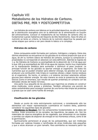 Capítulo VII
Metabolismo de los Hidratos de Carbono.
DIETAS PRE, PER Y POSTCOMPETITIVA

   Los hidratos de carbono son básicos en la actividad deportiva, no sólo en función
de la distribución energética sino en la definición de la alimentación en función
del entrenamiento. Conocer el metabolismo de los hidratos de carbono (HC) es
fundamental cuando hablamos del Deporte de Alto Rendimiento. Hace 40 años en
nutrición se tenía un criterio, la historia de la nutrición deportiva ha pasado por
varias etapas que vamos a ver pero desde lo básico a lo complejo.


  Hidratos de carbono

   Estos compuestos están formados por carbono, hidrógeno y oxígeno. Estos dos
últimos elementos se encuentran en los glúcidos en la misma proporción que en el
agua, de ahí su nombre clásico de hidratos de carbono, aunque su composición y
propiedades no corresponde en absoluto con esta definición. Además la ingesta de
1 g. De Hidratos de Carbono va acompañado de la absorción de 3 ml de agua por
lo que 100 g se acompañará de 300 ml de agua de ingreso, hecho muy importante
en la manipulación dietética para aumentar o disminuir el peso corporal. La
principal función de los glúcidos es aportar energía al organismo. De todos los
nutrientes que se pueden emplear para obtener energía, los glúcidos son los que
producen una combustión más limpia en nuestras células y dejan menos residuos
en el organismo. De hecho, el cerebro y el sistema nervioso solamente utilizan
glucosa para obtener energía. De esta manera se evita la presencia de residuos
tóxicos (como el amoniaco, que resulta de quemar proteínas) en contacto con las
delicadas células del tejido nervioso.
   Una parte muy pequeña de los glúcidos que ingerimos se emplea en construir
otras moléculas, como grasas y proteínas. También utilizamos una porción de
estos carbohidratos para conseguir quemar de una forma más limpia las proteínas
y grasas que se usan como fuente de energía.



  Clasificación de los glúcidos

   Desde un punto de vista estrictamente nutricional, y considerando sólo los
elementos con mayor representación cuantitativa en nuestra dieta, podemos
considerar los siguientes tipos de glúcidos:
   Almidones (o féculas): Son los componentes fundamentales de la dieta del
hombre. Están presentes en los cereales, las legumbres, las papas, etc. Son los
materiales de reserva energética de los vegetales, que almacenan en sus tejidos
o semillas con objeto de disponer de energía en los momentos críticos, como el de
la germinación.
   Químicamente pertenecen al grupo de los polisacáridos, que son moléculas
formadas por cadenas lineales o ramificadas de otras moléculas más pequeñas
y que a veces alcanzan un gran tamaño. Para asimilarlos es necesario partir los
 