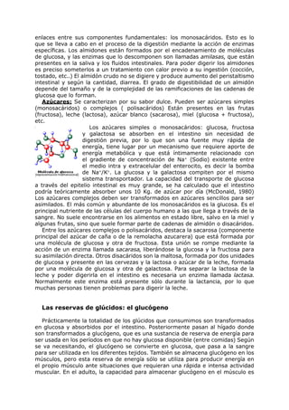 enlaces entre sus componentes fundamentales: los monosacáridos. Esto es lo
que se lleva a cabo en el proceso de la digestión mediante la acción de enzimas
específicas. Los almidones están formados por el encadenamiento de moléculas
de glucosa, y las enzimas que lo descomponen son llamadas amilasas, que están
presentes en la saliva y los fluidos intestinales. Para poder digerir los almidones
es preciso someterlos a un tratamiento con calor previo a su ingestión (cocción,
tostado, etc..) El almidón crudo no se digiere y produce aumento del peristaltismo
intestinal y según la cantidad, diarrea. El grado de digestibilidad de un almidón
depende del tamaño y de la complejidad de las ramificaciones de las cadenas de
glucosa que lo forman.
   Azúcares: Se caracterizan por su sabor dulce. Pueden ser azúcares simples
(monosacáridos) o complejos ( polisacáridos) Están presentes en las frutas
(fructosa), leche (lactosa), azúcar blanco (sacarosa), miel (glucosa + fructosa),
etc.
                       Los azúcares simples o monosacáridos: glucosa, fructosa
                    y galactosa se absorben en el intestino sin necesidad de
                    digestión previa, por lo que son una fuente muy rápida de
                    energía, tiene lugar por un mecanismo que requiere aporte de
                    energía metabólica y que está íntimamente relacionado con
                    el gradiente de concentración de Na+ (Sodio) existente entre
                    el medio intra y extracelular del enterocito, es decir la bomba
                    de Na+/K+. La glucosa y la galactosa compiten por el mismo
                    sistema transportador. La capacidad del transporte de glucosa
a través del epitelio intestinal es muy grande, se ha calculado que el intestino
podría teóricamente absorber unos 10 Kg. de azúcar por día (McDonald, 1980)
Los azúcares complejos deben ser transformados en azúcares sencillos para ser
asimilados. El más común y abundante de los monosacáridos es la glucosa. Es el
principal nutriente de las células del cuerpo humano a las que llega a través de la
sangre. No suele encontrarse en los alimentos en estado libre, salvo en la miel y
algunas frutas, sino que suele formar parte de cadenas de almidón o disacáridos.
   Entre los azúcares complejos o polisacáridos, destaca la sacarosa (componente
principal del azúcar de caña o de la remolacha azucarera) que está formada por
una molécula de glucosa y otra de fructosa. Esta unión se rompe mediante la
acción de un enzima llamada sacarasa, liberándose la glucosa y la fructosa para
su asimilación directa. Otros disacáridos son la maltosa, formada por dos unidades
de glucosa y presente en las cervezas y la lactosa o azúcar de la leche, formada
por una molécula de glucosa y otra de galactosa. Para separar la lactosa de la
leche y poder digerirla en el intestino es necesaria un enzima llamada lactasa.
Normalmente este enzima está presente sólo durante la lactancia, por lo que
muchas personas tienen problemas para digerir la leche.


  Las reservas de glúcidos: el glucógeno

   Prácticamente la totalidad de los glúcidos que consumimos son transformados
en glucosa y absorbidos por el intestino. Posteriormente pasan al hígado donde
son transformados a glucógeno, que es una sustancia de reserva de energía para
ser usada en los períodos en que no hay glucosa disponible (entre comidas) Según
se va necesitando, el glucógeno se convierte en glucosa, que pasa a la sangre
para ser utilizada en los diferentes tejidos. También se almacena glucógeno en los
músculos, pero esta reserva de energía sólo se utiliza para producir energía en
el propio músculo ante situaciones que requieran una rápida e intensa actividad
muscular. En el adulto, la capacidad para almacenar glucógeno en el músculo es
 