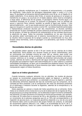 de l50 g, pudiendo multiplicarse por 5 mediante el entrenamiento y el empleo
de regímenes. Cada gramo de glucógeno depositado debe ir unido a 2,7 g de
agua. El glucógeno se almacena aproximadamente unos 90 gr. en el hígado en el
sujeto sedentario. Si se alcanza este límite, el exceso de glucosa en la sangre se
transforma en grasa y se acumula en el tejido adiposo como reserva energética
a largo plazo. A diferencia de las grasas, el glucógeno retiene mucha agua y se
mantiene hinchado en el cuerpo. Al consumir el glucógeno, tras un período de
ayuno o ejercicio físico intenso, también se pierde el agua que retiene -1 kilo
aproximadamente -, por lo que puede parecer que se ha disminuido de peso. Este
agua se recupera en cuanto se vuelve a comer HC. Las dietas hipohidrocarbonadas
o hiperproteicas producen diuresis por dos mecanismos: la diuresis osmótica
producida por la gran cantidad de cuerpos cetónicos producidos por la combustión
de las grasas y la falta de utilización de carbohidratos en las comidas disminuyen
la absorción de agua. Todos los procesos metabólicos en los que intervienen
los glúcidos están controlados por el sistema neuroendocrino que a través de
la insulina retira la glucosa de la sangre cuando su concentración es muy alta.
Existen otras hormonas, como el glucagón o la adrenalina, que tienen el efecto
contrario.


   Necesidades diarias de glúcidos

  Los glúcidos deben aportar el 60 ó 70 por ciento de las calorías de la dieta
del deportista. Sería posible vivir durante meses sin tomar carbohidratos, pero
se recomienda una cantidad mínima de unos 100 gr. diarios, para evitar una
combustión inadecuada de las proteínas y las grasas (que produce amoníaco y
cuerpos cetónicos en la sangre y pérdida de proteínas estructurales del propio
cuerpo, además de Calcio y disminución del agua corporal). La cantidad máxima
de glúcidos que podemos ingerir sólo está limitado por su valor calórico y nuestras
necesidades energéticas, es decir, por la obesidad que podamos tolerar. Pero para
desarrollar más profundamente el tema tenemos que saber manejar los HC y su
manipulación según el Índice Glucémico.


  ¿Qué es el índice glucémico?

   Cuando tomamos cualquier alimento rico en glúcidos, los niveles de glucosa
en sangre se incrementan progresivamente según se digieren y asimilan los
almidones y azúcares que contienen. La velocidad a la que se digieren y asimilan
los diferentes alimentos depende del tipo de nutrientes que los componen, de la
cantidad de fibra presente y de la composición del resto de alimentos presentes
en el estómago e intestino durante la digestión, además de la temperatura y la
forma de cocción.
   Estos aspectos se valoran a través del índice glucémico de un alimento. Dicho
índice es la relación entre el área de la curva de la absorción de la ingesta de 50 gr.
de glucosa pura a lo largo del tiempo, con la obtenida al ingerir la misma cantidad de
ese alimento. El índice glucémico se expresa en forma de porcentaje; por ejemplo,
un índice de 70 indica que el consumo de 50 g. del alimento en cuestión produce
un incremento de la glucosa sanguínea que es un 70% del correspondiente a la
ingestión de glucosa pura. La respuesta glucémica depende a su vez de una serie
de factores tales como la estructura del propio hidrato de carbono, la velocidad
de vaciamiento gástrico (Mourot y col. 1988) o la accesibilidad de los H. de C. a
las enzimas digestivas, todos los cuales condicionan la rapidez de la absorción
 