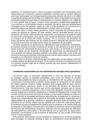 intestinal. La facilidad mayor o menor al ataque enzimático del carbohidrato está
influenciado por la técnica culinaria empleada, mientras que el vaciado gástrico
está más relacionado con la integridad del gránulo de almidón (Wursch y col 1986)
y el grado de gelatinización (O’Dea y col 1980) Otro factor importante es la relación
amilosa/amilopectina que tiene el carbohidrato en cuestión (Behall y col. 1988) Es
un error pensar que el mayor o menor índice glucémico simplemente depende de
si se trata de un carbohidrato simple o complejo. De hecho, algunos carbohidratos
complejos como las patatas, copos de maíz y trigo producen un aumento de la
glucemia mayor que algunos carbohidratos simples como la fructosa.
   En todo caso, a mayor índice glucémico, mayor velocidad de alteración de los
niveles de glucosa en sangre. En este sentido, parece razonable pensar que los
alimentos con menor índice glucémico supondrían una ventaja si se ingieren antes
de ejercicios prolongados, pues darían una fuente de liberación lenta de glucosa
a la sangre sin el efecto del rebote insulínico. Por el contrario, los alimentos de
índice glucémico alto podrían ser de interés durante y después del ejercicio físico
ya que de esta forma se restaurarían antes los depósitos de glucógeno.
   El índice glucémico se determina en laboratorios bajo condiciones controladas.
El proceso consiste en tomar muestras de sangre a una persona a la que se le ha
hecho consumir soluciones de glucosa pura unas veces y el alimento en cuestión
otras. A pesar de ser bastante complicado de determinar, su interpretación es
muy sencilla: los índices elevados implican una rápida absorción, y por ende una
secreción de Insulina elevada, mientras que los índices bajos indican una absorción
pausada y una liberación lenta de Insulina.
   Este índice es de gran importancia para los deportistas ya que deben evitar las
subidas rápidas de glucosa en sangre. Por lo menos antes de la competencia, todo
lo contrario sucede luego de la misma, cuando hay que reponer rápidamente la
energía utilizada.


  Problemas ocasionados por los alimentos de elevado índice glucémico

   En primer lugar, al aumentar rápidamente el nivel de glucosa en sangre
se segrega insulina en grandes cantidades, pero como las células no pueden
quemar adecuadamente toda la glucosa, el metabolismo de las grasas se activa
y comienza a transformarla en grasas. Estas grasas se almacenan en las células
del tejido adiposo. Nuestro código genético está programado de esta manera
para permitirnos sobrevivir mejor a los períodos de escasez de alimentos.
Posteriormente, toda esa insulina que hemos segregado consigue que el azúcar
abandone la corriente sanguínea y, dos o tres horas después, el azúcar en sangre
cae por debajo de lo normal y pasamos a un estado de hipoglucemia. Cuando esto
sucede, el funcionamiento de nuestro cuerpo y el de nuestra cabeza no están a la
par, y sentimos la necesidad de devorar más alimento (si podemos) Si volvemos a
comer más carbohidratos, para calmar la sensación de hambre ocasionada por la
rápida bajada de la glucosa, volvemos a segregar otra gran dosis de insulina, y así
entramos en un círculo vicioso que se repetirá una y otra vez cada pocas horas.
El problema es que la hipoglucemia relativa que se produce o de rebote hará que
se degrade el Glucógeno muscular para normalizar la glucemia con la consiguiente
disminución del Rendimiento Deportivo, además esto se acompaña de liberación
de Catecolaminas (Adrenalina y Noradrenalina) con la aparición de taquicardia,
ansiedad y nerviosismo lo que empeora el panorama ya que puede confundirse
con el “miedo escénico”
   Este proceso relacionado con los cambios en la glucemia se le aplica al ganado
para conseguir un engorde artificial a base de suministrarle dosis periódicas de
 