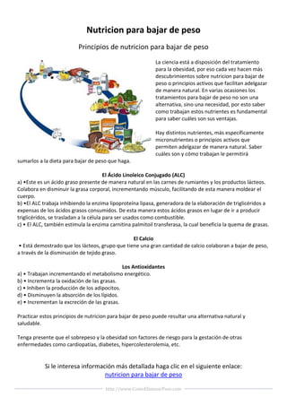 Nutricion para bajar de peso
                          Principios de nutricion para bajar de peso
                                                            La ciencia está a disposición del tratamiento
                                                            para la obesidad, por eso cada vez hacen más
                                                            descubrimientos sobre nutricion para bajar de
                                                            peso o principios activos que facilitan adelgazar
                                                            de manera natural. En varias ocasiones los
                                                            tratamientos para bajar de peso no son una
                                                            alternativa, sino una necesidad, por esto saber
                                                            como trabajan estos nutrientes es fundamental
                                                            para saber cuáles son sus ventajas.

                                                            Hay distintos nutrientes, más específicamente
                                                            micronutrientes o principios activos que
                                                            permiten adelgazar de manera natural. Saber
                                                            cuáles son y cómo trabajan le permitirá
sumarlos a la dieta para bajar de peso que haga.

                                        El Ácido Linoleico Conjugado (ALC)
a) •Este es un ácido graso presente de manera natural en las carnes de rumiantes y los productos lácteos.
Colabora en disminuir la grasa corporal, incrementando músculo, facilitando de esta manera moldear el
cuerpo.
b) •El ALC trabaja inhibiendo la enzima lipoproteína lipasa, generadora de la elaboración de triglicéridos a
expensas de los ácidos grasos consumidos. De esta manera estos ácidos grasos en lugar de ir a producir
triglicéridos, se trasladan a la célula para ser usados como combustible.
c) • El ALC, también estimula la enzima carnitina palmitoil transferasa, la cual beneficia la quema de grasas.

                                                El Calcio
• Está demostrado que los lácteos, grupo que tiene una gran cantidad de calcio colaboran a bajar de peso,
a través de la disminución de tejido graso.

                                              Los Antioxidantes
a) • Trabajan incrementando el metabolismo energético.
b) • Incrementa la oxidación de las grasas.
c) • Inhiben la producción de los adipocitos.
d) • Disminuyen la absorción de los lípidos.
e) • Incrementan la excreción de las grasas.

Practicar estos principios de nutricion para bajar de peso puede resultar una alternativa natural y
saludable.

Tenga presente que el sobrepeso y la obesidad son factores de riesgo para la gestación de otras
enfermedades como cardiopatías, diabetes, hipercolesterolemia, etc.


            Si le interesa información más detallada haga clic en el siguiente enlace:
                                   nutricion para bajar de peso

                                      http://www.ComoEliminarPeso.com
 