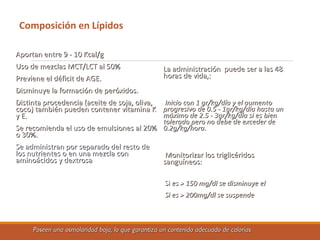 Composición en Lípidos
Aportan entre 9 - 10 Kcal/gAportan entre 9 - 10 Kcal/g
Uso de mezclas MCT/LCT al 50%Uso de mezclas MCT/LCT al 50%
Previene el déficit de AGE.Previene el déficit de AGE.
Disminuye la formación de peróxidos.Disminuye la formación de peróxidos.
Distinta procedencia (aceite de soja, oliva,Distinta procedencia (aceite de soja, oliva,
coco) también pueden contener vitamina Kcoco) también pueden contener vitamina K
y E.y E.
Se recomienda el uso de emulsiones al 20%Se recomienda el uso de emulsiones al 20%
o 30%.o 30%.
Se administran por separado del resto deSe administran por separado del resto de
los nutrientes o en una mezcla conlos nutrientes o en una mezcla con
aminoácidos y dextrosaaminoácidos y dextrosa
La administración puede ser a las 48La administración puede ser a las 48
horas de vida,:horas de vida,:
Inicio con 1 gr/kg/día y el aumentoInicio con 1 gr/kg/día y el aumento
progresivo de 0.5 - 1gr/kg/día hasta unprogresivo de 0.5 - 1gr/kg/día hasta un
máximo de 2.5 - 3gr/kg/día si es bienmáximo de 2.5 - 3gr/kg/día si es bien
tolerado pero no debe de exceder detolerado pero no debe de exceder de
0.2g/kg/hora.0.2g/kg/hora.
Monitorizar los triglicéridosMonitorizar los triglicéridos
sanguíneos:sanguíneos:
SiSi es > 150 mg/dl se disminuye eles > 150 mg/dl se disminuye el
Si es > 200mg/dl se suspendeSi es > 200mg/dl se suspende
Poseen una osmolaridad baja, lo que garantiza un contenido adecuado de caloríasPoseen una osmolaridad baja, lo que garantiza un contenido adecuado de calorías
 
