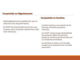 Composición en OligoelementosComposición en Oligoelementos
Multioligoelementos pediátricos que seMultioligoelementos pediátricos que se
adecuen a los requerimientos.adecuen a los requerimientos.
En RNPT los requerimientos de zinc sonEn RNPT los requerimientos de zinc son
mayores pero se puede suplementar solomayores pero se puede suplementar solo
este elemento.este elemento.
Composición en CarnitinaComposición en Carnitina
La leche materna y la mayoría de lasLa leche materna y la mayoría de las
formulas infantiles contienenformulas infantiles contienen
carnitina.carnitina.
Los RNPT, tienen mayor probabilidadLos RNPT, tienen mayor probabilidad
de presentar déficit de carnitinade presentar déficit de carnitina
porque la síntesis esta disminuida porporque la síntesis esta disminuida por
su inmadurez enzimática.su inmadurez enzimática.
La carnitina es inocua y es tambiénLa carnitina es inocua y es también
estable en las soluciones de nutriciónestable en las soluciones de nutrición
parenteral.parenteral.
 