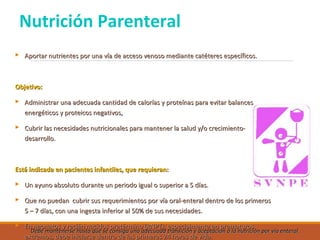Nutrición Parenteral
 Aportar nutrientes por una vía de acceso venoso mediante catéteres específicos.Aportar nutrientes por una vía de acceso venoso mediante catéteres específicos.
Objetivo:Objetivo:
 Administrar una adecuada cantidad de calorías y proteínas para evitar balancesAdministrar una adecuada cantidad de calorías y proteínas para evitar balances
energéticos y proteicos negativos,energéticos y proteicos negativos,
 Cubrir las necesidades nutricionales para mantener la salud y/o crecimiento-Cubrir las necesidades nutricionales para mantener la salud y/o crecimiento-
desarrollo.desarrollo.
Está indicada en pacientes infantiles, que requieran:Está indicada en pacientes infantiles, que requieran:
 Un ayuno absoluto durante un periodo igual o superior a 5 días.Un ayuno absoluto durante un periodo igual o superior a 5 días.
 Que no puedan cubrir sus requerimientos por vía oral-enteral dentro de los primerosQue no puedan cubrir sus requerimientos por vía oral-enteral dentro de los primeros
5 – 7 días, con una ingesta inferior al 50% de sus necesidades.5 – 7 días, con una ingesta inferior al 50% de sus necesidades.
 En neonatos y recién nacidos pretérmino (RNPT), especialmente en prematurosEn neonatos y recién nacidos pretérmino (RNPT), especialmente en prematuros
extremos, debe iniciarse dentro de las primeras 24 horas de vida.extremos, debe iniciarse dentro de las primeras 24 horas de vida.
Debe mantenerse hasta que se consiga una adecuada transición y aceptación a la nutrición por vía enteral.Debe mantenerse hasta que se consiga una adecuada transición y aceptación a la nutrición por vía enteral.
 