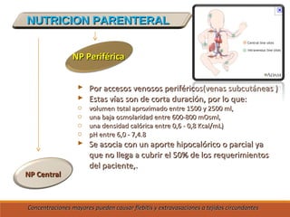 NUTRICION PARENTERALNUTRICION PARENTERAL
NP CentralNP Central
NP PeriféricaNP Periférica
 Por accesos venosos periféricos(venas subcutáneas )Por accesos venosos periféricos(venas subcutáneas )
 Estas vías son de corta duración, por lo que:Estas vías son de corta duración, por lo que:
o volumen total aproximado entre 1500 y 2500 ml,volumen total aproximado entre 1500 y 2500 ml,
o una baja osmolaridad entre 600-800 mOsml,una baja osmolaridad entre 600-800 mOsml,
o una densidad calórica entre 0,6 - 0,8 Kcal/mL)una densidad calórica entre 0,6 - 0,8 Kcal/mL)
o pH entre 6,0 - 7,4.8pH entre 6,0 - 7,4.8
 Se asocia con un aporte hipocalórico o parcial yaSe asocia con un aporte hipocalórico o parcial ya
que no llega a cubrir el 50% de los requerimientosque no llega a cubrir el 50% de los requerimientos
del paciente,.del paciente,.
Concentraciones mayores pueden causar flebitis y extravasaciones a tejidos circundantesConcentraciones mayores pueden causar flebitis y extravasaciones a tejidos circundantes
 