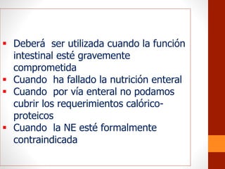  Deberá ser utilizada cuando la función
intestinal esté gravemente
comprometida
 Cuando ha fallado la nutrición enteral
 Cuando por vía enteral no podamos
cubrir los requerimientos calórico-
proteicos
 Cuando la NE esté formalmente
contraindicada
 