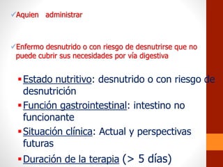 Aquien administrar
Enfermo desnutrido o con riesgo de desnutrirse que no
puede cubrir sus necesidades por vía digestiva
Estado nutritivo: desnutrido o con riesgo de
desnutrición
Función gastrointestinal: intestino no
funcionante
Situación clínica: Actual y perspectivas
futuras
Duración de la terapia (> 5 días)
 