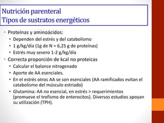 Nutriciónparenteral
Tiposde sustratos energéticos
• Proteínas y aminoácidos:
• Dependen del estrés y del catabolismo
• 1 g/kg/día (1g de N = 6,25 g de proteínas)
• Estrés muy severo 1-2 g/kg/día
• Correcta proporción de kcal no proteicas
• Calcular el balance nitrogenado
• Aporte de AA esenciales.
• En el estrés otros AA se son esenciales (AA ramificados evitan el
catabolismo del músculo estriado)
• Glutamina: AA no esencial, en estrés > requerimientos
(promueve el trofismo de enterocitos). Diversos estudios apoyan
su utilización (TPH).
 